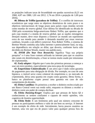 as projeções indicam taxas de fecundidade em quedas sucessivas (6,21 em
1960; 4,07 em 1980; 1,81 em 2012; 1,74 em 2014 e projeção de 1,69 para
2016).
40. Dilema de Triffin (paradoxo de Triffin): É o conflito de interesses
econômicos que surge entre os objetivos domésticos de curto prazo e os
objetivos internacionais de longo prazo para países cujas moedas servem
como moedas de reserva global. Esse dilema foi identificado na década de
1960 pelo economista belga-americano Robert Triffin, que apontou que o
país cuja moeda é a moeda de reserva global, que as nações estrangeiras
desejam manter, deve estar disposto a fornecer ao mundo um suprimento
extra de sua moeda para atender à demanda mundial por essas reservas
cambiais, levando a um déficit comercial. Para Robert Triffin, o sistema de
Bretton Woods continha uma falha inerente e potencialmente fatal, ou seja,
sua dependência em relação ao dólar, que deveria, conforme havia sido
decidido em Bretton Woods, manter seu padrão-ouro.
41. DYOR (Do Your Own Research): Significa “faça sua própria
pesquisa” e é uma frase comum utilizada na internet para que os usuários
não caiam em desinformação, a frase se tornou muito usada por entusiastas
de criptomoedas.
42. Early adopter: Alguém que é uma das primeiras pessoas a começar a
usar um novo produto, especialmente uma nova peça de tecnologia.
43. Empréstimo Colateralizado: É um ativo que é dado como garantia
de pagamento para uma obrigação de dívida. Por exemplo, no caso de uma
hipoteca, o imóvel serve como colateral do empréstimo e, no mercado de
criptomoeda, deixa uma quantia em crypto como garantia. Desta forma, o
banco ou plataforma crypto possui uma garantia em caso de não
cumprimento do devedor.
44. Efeito Cantillon: Os primeiros a receber o dinheiro recém-criado por
um Banco Central veem sua renda subir, enquanto os últimos a receber o
dinheiro veem seu poder de compra declinar.
45. Efeito Dunning-Kruger: Explica por que pessoas de baixo QI e
conhecimento se sentem confiantes e capazes de emitir opiniões, viés
cognitivo de ilusória superioridade.
46. Efeito Rede: É um fenômeno pelo qual um número crescente de
pessoas ou participantes melhora o valor de um bem ou serviço. A Internet
é um exemplo do efeito de rede. Inicialmente, havia poucos usuários na
Internet, uma vez que era de pouco valor para qualquer pessoa fora do
 