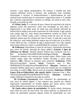 exército e para alguns pesquisadores. No entanto, à medida que mais
usuários obtinham acesso à Internet, eles produziam mais conteúdo,
informações e serviços. O desenvolvimento e aprimoramento de sites
atraíram mais usuários para se conectarem e negociarem entre si. À medida
que a Internet experimentava aumento no tráfego, ela oferecia mais valor,
levando a um efeito de rede.
47. Efeito Lindy: É o conceito de que o futuro da expectativa de vida de
algumas coisas não perecíveis, como uma tecnologia ou uma ideia, é
proporcional à sua idade atual, de modo que cada período adicional de
sobrevivência implica uma maior expectativa de vida restante. Logo, quanto
mais antigo algo for, mais tempo provavelmente existirá no futuro. De
acordo com o Efeito Lindy, como o bitcoin existe há cerca de 10 anos,
podemos esperar que ele continue por mais 10 anos. A cada ano a mais que
ele sobrevive, mais tempo podemos esperar que ele esteja por aí no futuro.
Como Taleb nos diz, a robustez de algo é proporcional à sua vida. Quanto
mais tempo sobrevive, maior é a probabilidade de continuar a sobreviver.
48. Endereços: Equivalente à conta de um banco, informação necessária
para envio de bitcoin, derivado da chave pública. Existem 3 tipos de
endereços no Bitcoin Bech32 (Segwit Nativo) que começam com bc1.
Ex.: bc1qar0srrr7xfkvy998745ydnw9an59gtzzwf9mdq. Situação:
Compatível somente com carteiras que aceitam segwit. Dessa forma, uma
carteira antiga pode não reconhecer fundos enviados a partir desse
endereço. Obs.: Oferece as menores taxas possíveis. Endereços: P2SH
(Pay-to-Script-Hash, Segwit). Início: Começam com 3. Ex.:
3K965KmP1Z73CnmQviecrnyiWrnqRhWXuA. Situação: Endereço de
transição: Melhor opção para a maior parte dos usuários por ser compatível
com todas as wallets. Obs.: Baixas taxas de transação. Endereços: P2PKH
Legacy (Pay-to-PubkeyHash, não segwit). Início: Começam com 1. Ex.:
1OvyeornyiWrnqRhWXuAK965KmP1Z73CNm. Situação: Endereço
antigo: Endereço compatível com todas as wallets.
49. Exchanges (corretoras): Uma “corretora” de criptomoedas, ou
uma troca de moeda digital, é uma empresa que permite aos clientes
negociarem criptomoedas ou moedas digitais por outros ativos, como
moeda fiduciária convencional ou outras moedas digitais.
50. Equity tokens (token de patrimônio): Os equity tokens funcionam
mais como um ativo de stock asset. Em outras palavras, os detentores de
tokens de patrimônio possuem alguma forma de propriedade em seus
 