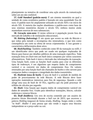 planejamento na tentativa de coordenar uma ação através da comunicação
sobre um ato não confiável.
57. Gold Standard (padrão-ouro): É um sistema monetário no qual a
unidade de conta econômica padrão é baseada em uma quantidade fixa de
ouro. O padrão-ouro foi amplamente utilizado no século XIX e no início do
século XX. A maioria das nações abandonou o padrão-ouro como base de
seus sistemas monetários durante o século XX, embora muitos ainda
mantenham reservas de ouro substanciais.
58. Geração nem-nem: O termo refere-se à população jovem fora do
mercado de trabalho e de instituições educacionais.
59. Halving (halvening): É um ajuste que ocorre na rede do Bitcoin e
que reduz pela metade a recompensa dos mineradores, o que tem como
consequência um corte na oferta de novas criptomoedas. E isso garante a
característica deflacionária deste ativo.
60. Hash/hashing: Também conhecido como ID da transação ou txID, é
um identificador único que pode ser usado em qualquer explorador de
blocos para buscar por detalhes públicos de uma transação específica. Toda
transação feita on-chain tem um hash único composto por vários caracteres
alfanuméricos. Todo hash é único e derivado das informações da transação.
Uma função hash, como as funções hash usadas para criar os diferentes
tipos de endereços, é um algoritmo que mapeia dados de comprimento
variável e os converte em dados de comprimento fixo. Os valores
retornados por uma função hash são chamados de hashes e eles servem para
compactar dados e assegurar a integridade dos dados transmitidos.
61. Hashrate (taxa de hash): A taxa de hash é a unidade de medida do
poder de processamento da rede Bitcoin. A rede Bitcoin deve fazer
operações matemáticas intensivas para fins de segurança. Quando a rede
atinge uma taxa de hash de 10 Th/s, significa que ela pode processar 10
trilhões de cálculos por segundo.
62. Hash: Uma função que mapeia dados de comprimento variável em
dados de tamanho fixo. Usado para identificar transações, blocos, calcular
endereços e minerar blocos.
63. Hodl (holdlers): Um erro de escrita cometido por um usuário do
pioneiro fórum Bitcointalk durante a bull run de 2013, que escreveu a
palavra Holding (segurar) de forma errada, Hodling. Surgiu então o verbo
"to hodl". Hodler é uma pessoa que não vende e segura seus bitcoins
independente se o preço subir ou cair.
 