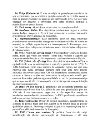 64. Hedge (Cobertura): É uma estratégia de proteção para os riscos de
um investimento, que neutraliza a posição comprada ou vendida contra o
risco de grandes variações de preço de um determinado ativo. Ao fazer uma
operação de hedging, o investidor tem como objetivo eliminar a
possibilidade de perdas futuras.
65. Hard money: Moeda forte, moeda com boa cotação cambial.
66. Hardware Wallet: Um dispositivo relativamente seguro e prático
(como Ledger, Keepkey e Trezor) para armazenar e assinar transações,
protegendo as chaves privadas de transações.
67. Hiperbitcoinização: Esse fenômeno pode ser mais observado
primeiramente em economias emergentes e subdesenvolvidas. O bitcoin se
torna(rá) um refúgio seguro frente aos descompassos do Estado que causa
crises financeiras: colapso das moedas nacionais, hiperinflação, colapso das
dívidas nacionais.
68. HFSP (Have fun staying poor): A frase significa “Divirta-se ficando
pobre. Frase que virou um “meme” como uma resposta a alguém que
acabou de vender bitcoin ou disse que nunca consideraria comprar bitcoin.
69. ICO (Initial coin offering): Uma oferta inicial de moedas (ICO) é o
equivalente do setor de criptomoedas a uma oferta pública inicial (IPO). As
ICOs funcionam como uma maneira de arrecadar fundos, em que uma
empresa que busca arrecadar dinheiro para criar uma nova moeda,
aplicativo ou serviço lança uma ICO. Os investidores interessados podem
comprar a oferta e receber um novo token de criptomoeda emitido pela
empresa. Esse token pode ter alguma utilidade no uso do produto ou serviço
que a empresa está oferecendo ou pode representar apenas uma participação
na empresa ou no projeto.
70. IOUs (“I owe you”): É geralmente um documento informal que
reconhece uma dívida. Um IOU difere de uma nota promissória, pois um
IOU não é um instrumento negociável e não especifica termos de
reembolso, como o horário do reembolso. Os IOUs geralmente especificam
o devedor, o valor devido e, às vezes, o credor.
71. Impersonificação: Deixar de possuir qualidades, características ou
aspectos de pessoa; fazer com que alguém ou si mesmo deixe de possuir
qualidades pessoais. Etimologia (origem da palavra impersonificar). Im +
personificar. (Dicionário on-line de Português).
72. KYC ("know your customer"): política financeira de exigir
identificação do cliente, apresentação de documentos e até com
 