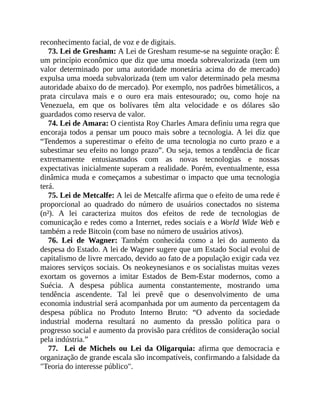 reconhecimento facial, de voz e de digitais.
73. Lei de Gresham: A Lei de Gresham resume-se na seguinte oração: É
um princípio econômico que diz que uma moeda sobrevalorizada (tem um
valor determinado por uma autoridade monetária acima do de mercado)
expulsa uma moeda subvalorizada (tem um valor determinado pela mesma
autoridade abaixo do de mercado). Por exemplo, nos padrões bimetálicos, a
prata circulava mais e o ouro era mais entesourado; ou, como hoje na
Venezuela, em que os bolívares têm alta velocidade e os dólares são
guardados como reserva de valor.
74. Lei de Amara: O cientista Roy Charles Amara definiu uma regra que
encoraja todos a pensar um pouco mais sobre a tecnologia. A lei diz que
“Tendemos a superestimar o efeito de uma tecnologia no curto prazo e a
subestimar seu efeito no longo prazo”. Ou seja, temos a tendência de ficar
extremamente entusiasmados com as novas tecnologias e nossas
expectativas inicialmente superam a realidade. Porém, eventualmente, essa
dinâmica muda e começamos a subestimar o impacto que uma tecnologia
terá.
75. Lei de Metcalfe: A lei de Metcalfe afirma que o efeito de uma rede é
proporcional ao quadrado do número de usuários conectados no sistema
(n²). A lei caracteriza muitos dos efeitos de rede de tecnologias de
comunicação e redes como a Internet, redes sociais e a World Wide Web e
também a rede Bitcoin (com base no número de usuários ativos).
76. Lei de Wagner: Também conhecida como a lei do aumento da
despesa do Estado. A lei de Wagner sugere que um Estado Social evolui de
capitalismo de livre mercado, devido ao fato de a população exigir cada vez
maiores serviços sociais. Os neokeynesianos e os socialistas muitas vezes
exortam os governos a imitar Estados de Bem-Estar modernos, como a
Suécia. A despesa pública aumenta constantemente, mostrando uma
tendência ascendente. Tal lei prevê que o desenvolvimento de uma
economia industrial será acompanhada por um aumento da percentagem da
despesa pública no Produto Interno Bruto: “O advento da sociedade
industrial moderna resultará no aumento da pressão política para o
progresso social e aumento da provisão para créditos de consideração social
pela indústria.”
77. Lei de Michels ou Lei da Oligarquia: afirma que democracia e
organização de grande escala são incompatíveis, confirmando a falsidade da
"Teoria do interesse público".
 