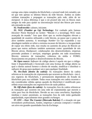carrega uma cópia completa da blockchain, e pruned node (nó cortado), um
nó que tem apenas os últimos blocos da rede bitcoin. Ambos os nodes
validam transações e propagam as transações pela rede, além de ter
mempool. A única diferença é que o nó pruned não tem os blocos mais
antigos da rede para ajudar na sincronização inicial dos blocos por novos
nós entrando na rede.
92. Noob/newbie: calouro, iniciante.
93. NGU (Number go Up) Technology: Foi cunhado pelo famoso
bitcoiner Pierre Rochard no twitter: “Bitcoin é a tecnologia NGU mais
avançada do mundo.” Isso quer dizer que os recém-chegados elevam a
quantidade de usuários utilizando a rede bitcoin, ao passo que o preço do
ativo também aumenta. A tecnologia Number Go Up expandido a sua
abordagem também se refere a extrema escassez do bitcoin e a incapacidade
de copiar seu efeito rede, isso resulta no aumento do preço do Bitcoin ao
passo que outros atributos também aumentam como: quantidade de nós
Bitcoin ativos; Hashpower; colaborações dos desenvolvedores; empresas
provendo produtos e serviços; empregos gerados em todo ecossistema
Bitcoin; números de transações; cobertura da mídia e FOMO;
financiamento em projetos e desenvolvimento do Bitcoin.
94. Open source: Software de código aberto é aquele em que o código-
fonte é disponibilizado e licenciado com uma licença de código aberto na
qual o direito autoral fornece o direito de estudar, modificar e distribuir o
software de graça para qualquer um e para qualquer finalidade.
95. On-chain (dentro da cadeia): As transações dentro da cadeia
referem-se às transações de criptomoeda que ocorrem na blockchain - isto é,
nos registros do blockchain, e permanecem dependentes do Estado da
blockchain para sua validade. Todas essas transações em cadeia ocorrem e
são consideradas válidas apenas quando da blockchain é modificado para
refletir essas transações nos registros/livro de razão público.
96. Off-chain (fora da cadeia): As transações fora da cadeia referem-se
às transações que ocorrem em uma rede de criptomoedas que movem o
valor para fora da blockchain. Devido ao seu custo zero/baixo, liquidação
imediata e maior anonimato, as transações fora da rede estão ganhando
popularidade, especialmente entre grandes exchanges.
97. OTC – Over The Counter (Mercado Balcão): É a situação em que
investidores profissionais, fundos, empresas e pessoas compram e vendem
um ativo em grandes quantidades fora da Exchange.
 