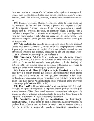 bens em relação ao tempo. Os indivíduos estão sujeitos à passagem do
tempo. Suas existências são finitas, seus corpos e mentes decaem. O tempo,
portanto, é um fator escasso e, como tal, os indivíduos precisam economizá-
lo.
106. Baixa preferência: Quando você possui visão de longo prazo. Ao
não desfrutar de um bem no presente, a pessoa está disposta a algum
sacrifício (poupar é sempre um ato de sacrifício) para adiar o usufruto
desses bens no presente. Por isso, ao consumir pouco, a pessoa tem a
preferência temporal baixa, nisso se permite que haja mais bens disponíveis
para ser emprestados e aplicados em processos de investimento. Uma
preferência temporal baixa gera uma maior abundância de bens livres para
ser emprestados.
107. Alta preferência: Quando a pessoa possui visão de curto prazo. A
pessoa se torna uma consumista, voltada sempre ao tempo presente e avessa
à poupança. A escassez de capital é a consequência natural da alta
preferência temporal das pessoas, traduzindo-se em um alto preço (juros)
cobrado pelo uso do pouco capital que ainda resta.
108. Ponerologia Política: É o estudo do mal, do grego poneros
(malícia, maldade), é a ciência da natureza do mal adaptada a propósitos
políticos. O termo foi cunhado pelo psiquiatra polonês Andrzej M.
Lobaczewski, que estudou como os psicopatas influenciam no avanço da
injustiça e como abrem caminho para o poder na política.
109. Problema de Olson (A Lógica da Ação Coletiva): A tese básica
deste livro é a de que "mesmo que todos os indivíduos de um grupo grande
sejam racionais e centrados em seus próprios interesses, e que saiam
ganhando se, como grupo, agirem para atingir seus objetivos comuns, ainda
assim eles não agirão voluntariamente para promover esses interesses
comuns e grupais" (Olson, 1999, p. 14).
110. Paper wallet: Uma carteira off-line de armazenamento frio (cold
storage), em que a chave privada é impressa em um pedaço de papel para
armazenamento off-line. Era considerada uma das maneiras mais seguras de
armazenar chaves privadas antes da criação de soluções de hardware e da
implementação do backup a partir de seed (mnemônicos).
111. Quantitative easing (alívios quantitativos): A flexibilização
quantitativa (QE) é uma forma de política monetária não convencional, na
qual um Banco Central compra títulos de longo prazo no mercado aberto, a
fim de aumentar a oferta de moeda e incentivar empréstimos e
 