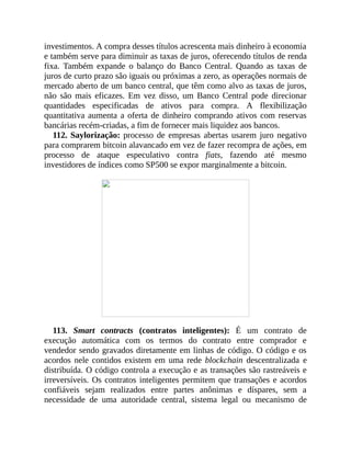 investimentos. A compra desses títulos acrescenta mais dinheiro à economia
e também serve para diminuir as taxas de juros, oferecendo títulos de renda
fixa. Também expande o balanço do Banco Central. Quando as taxas de
juros de curto prazo são iguais ou próximas a zero, as operações normais de
mercado aberto de um banco central, que têm como alvo as taxas de juros,
não são mais eficazes. Em vez disso, um Banco Central pode direcionar
quantidades especificadas de ativos para compra. A flexibilização
quantitativa aumenta a oferta de dinheiro comprando ativos com reservas
bancárias recém-criadas, a fim de fornecer mais liquidez aos bancos.
112. Saylorização: processo de empresas abertas usarem juro negativo
para comprarem bitcoin alavancado em vez de fazer recompra de ações, em
processo de ataque especulativo contra fiats, fazendo até mesmo
investidores de índices como SP500 se expor marginalmente a bitcoin.
113. Smart contracts (contratos inteligentes): É um contrato de
execução automática com os termos do contrato entre comprador e
vendedor sendo gravados diretamente em linhas de código. O código e os
acordos nele contidos existem em uma rede blockchain descentralizada e
distribuída. O código controla a execução e as transações são rastreáveis e
irreversíveis. Os contratos inteligentes permitem que transações e acordos
confiáveis sejam realizados entre partes anônimas e díspares, sem a
necessidade de uma autoridade central, sistema legal ou mecanismo de
 