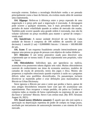 execução externo. Embora a tecnologia blockchain venha a ser pensada
principalmente como a base do bitcoin, ela evoluiu muito além de sustentar
uma criptomoeda.
114. Slippage: Refere-se à diferença entre o preço esperado de uma
negociação e o preço pelo qual a negociação é executada. A derrapagem
pode ocorrer a qualquer momento, mas é mais prevalente durante os
períodos de maior volatilidade quando as ordens de mercado são usadas.
Também pode ocorrer quando uma grande ordem é executada, mas não há
volume suficiente no preço escolhido para manter o spread de compra /
venda atual.
115. Satoshi/sats: A menor unidade divisível de um bitcoin. Cada
unidade de bitcoin é composta de 100 milhões de satoshis (8 casas
decimais). 1 satoshi (1 sat) = 0,00000001 bitcoin / 1 bitcoin = 100.000.000
de sats.
116. Scam: É um esquema fraudulento armado intencionalmente para
enganar uma pessoa ou grupo de pessoas com objetivo de roubar dinheiro.
117. Shitcoins: É um termo pejorativo usado para descrever uma
criptomoeda que se tornou inútil. É uma criptomoeda sem propósito, valor
ou futuro.
118. Shitcoinheiro: Indivíduos que, por ignorância ou malícia,
acumulam e/ou promovem tokens digitais sem valor. Muitos shitcoinheiros
carecem de conhecimento nas áreas da economia austríaca, modelos de
camadas de escala de protocolo, teoria dos jogos e ética. Muitos são
propensos a explosões emocionais quando expostos à razão ou a perguntas
difíceis sobre seus portfólios diversificados. Os passatempos incluem
divertir-se se mantendo pobre e criar definições para maximalistas de
Bitcoin no Urban Dictionary.
Steve ignorou o Bitcoin por anos e sente que perdeu o barco, apesar de
seus amigos bitcoinheiros tentarem fazer com que ele acumulasse sats
repetidamente. Para recuperar o tempo perdido, ele pulou na Coinbase e
comprou todas as moedas de baixa capitalização na esperança de que um
dia fosse o "próximo" Bitcoin. Steve é um cretino total. (By: BTC Sessions
August 16, 2021).
119. Sound money (Dinheiro sonante): É aquele que não está sujeito a
apreciação ou depreciação repentina do poder de compra no longo prazo,
auxiliado por mecanismos de autocorreção inerentes a um sistema de livre
mercado.
 