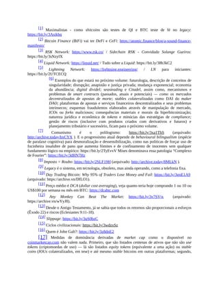 [1] Maximalistas - como shitcoins são testes de QI e BTC teste de fé no legacy:
https://bit.ly/3Asikbq
[2] Bitcoin Finance (BiFi) vai ter DeFi e CeFi: https://atomic.finance/blog/a-sound-finance-
manifesto/
[3] RSK Network: https://www.rsk.co/ / Sidechain RSK - Convidada Solange Gueiros:
https://bit.ly/3sNzyfX
[4] Liquid Network: https://liquid.net/ / Tudo sobre a Liquid: https://bit.ly/38b3kC2
[5] Lightning Network: https://lightning.engineering/ / LN para iniciantes:
https://bit.ly/2UTCECQ
[6] Exemplos do que estará no próximo volume: futurologia, descrição de conceitos de
singularidade; disrupção; anapistão e justiça privada; mudança exponencial; economia
da abundância; digital dividel; seasteading e Citadel, assim como, mecanismos e
problemas de smart contracts (passados, atuais e potenciais) — como os mercados
decentralizados de apostas de morte; stables colateralizadas como DAI do maker
DAO; plataformas de apostas e serviços financeiros descentralizados e seus problemas
intrínsecos; esquemas fraudulentos elaborados através de manipulação de mercado,
ICOs ou forks maliciosos; consequências materiais e morais da hiperbitcoinização;
natureza jurídica e econômica de tokens e minúcias das estratégias de compliance;
gestão de riscos (inclusive com produtos criados com derivativos e futuros) e
planejamento tributário e sucessório, ficam para o próximo volume.
[7] Comunismo é o polilogismo: https://bit.ly/3xa1ThS (arquivado:
http://archive.today/hxCYX ). E o progressismo atual depende de behavioural bilingualism (espécie
de paralaxe cognitiva) para desmoralização e dessensibilização, como nas políticas de forçar uso de
focinheira insalubre de pano que aumenta fómites e de confinamento de inocentes sem qualquer
fundamento lógico ou empírico: https://bit.ly/2TyEvvV Mises denominava essa patologia “Complexo
de Fourier”: https://bit.ly/3dHN7Hz
[8] Imposto = Roubo: https://bit.ly/2SLF19H (arquivado: http://archive.today/8MLkN ).
[9] Legacy é o sistema, em tecnologia, obsoleto, mas ainda operando, como a telefonia fixa.
[10] Day Trading Bitcoin: Why 95% of Traders Lose Money and Fail: https://bit.ly/3gnE1A9
(arquivado: https://archive.vn/DfLO1).
[11] Preço médio é DCA (dollar cost averaging), veja quanto teria hoje comprando 1 ou 10 ou
US$100 por semana ou mês em BTC: https://dcabtc.com
[12] Any Monkey Can Beat The Market: https://bit.ly/3v7SVjx (arquivado:
https://archive.vn/wYyJ8).
[13] Desde o Antigo Testamento, já se sabia que todos os retornos são proporcionais a esforços
(Êxodo 22) e riscos (Eclesiastes 9:11-18).
[14] Slippage: https://bit.ly/3qS0bzC
[15] Ciclos civilizacionais: https://bit.ly/3wdzxSz
[16] Quem é John Galt?: https://bit.ly/3z8dnE2
[17] Medidas de dominância derivadas de market cap como o disponível no
coinmarketcap.com não valem nada. Primeiro, que são listados centenas de ativos que não são use
tokens (criptomoedas de uso) — lá são listados equity tokens (equivalente a uma ação) ou stable
coins (IOUs colateralizados, em tese) e até mesmo stable bitcoins em outras plataformas; segundo,
 
