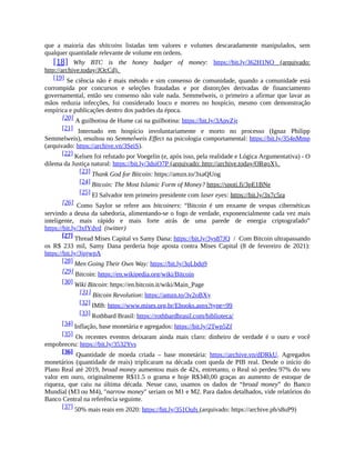que a maioria das shitcoins listadas tem valores e volumes descaradamente manipulados, sem
qualquer quantidade relevante de volume em ordens.
[18] Why BTC is the honey badger of money: https://bit.ly/362H1NO (arquivado:
http://archive.today/JOcCd).
[19] Se ciência não é mais método e sim consenso de comunidade, quando a comunidade está
corrompida por concursos e seleções fraudadas e por distorções derivadas de financiamento
governamental, então seu consenso não vale nada. Semmelweis, o primeiro a afirmar que lavar as
mãos reduzia infecções, foi considerado louco e morreu no hospício, mesmo com demonstração
empírica e publicações dentro dos padrões da época.
[20] A guilhotina de Hume cai na guilhotina: https://bit.ly/3ApvZjr
[21] Internado em hospício involuntariamente e morto no processo (Ignaz Philipp
Semmelweis), resultou no Semmelweis Effect na psicologia comportamental: https://bit.ly/354nMmp
(arquivado: https://archive.vn/3SeiS).
[22] Kelsen foi refutado por Voegelin (e, após isso, pela realidade e Lógica Argumentativa) - O
dilema da Justiça natural: https://bit.ly/3dsiO7P (arquivado: http://archive.today/ORgoX).
[23] Thank God for Bitcoin: https://amzn.to/3xaQUog
[24] Bitcoin: The Most Islamic Form of Money? https://spoti.fi/3pE1BNe
[25] El Salvador tem primeiro presidente com laser eyes: https://bit.ly/3x7c5ra
[26] Como Saylor se refere aos bitcoiners: “Bitcoin é um enxame de vespas cibernéticas
servindo a deusa da sabedoria, alimentando-se o fogo de verdade, exponencialmente cada vez mais
inteligente, mais rápido e mais forte atrás de uma parede de energia criptografado”
https://bit.ly/3xfYdvd (twitter)
[27] Thread Mises Capital vs Samy Dana: https://bit.ly/3ys87JQ / Com Bitcoin ultrapassando
os R$ 233 mil, Samy Dana perderia hoje aposta contra Mises Capital (8 de fevereiro de 2021):
https://bit.ly/3jpjwpA
[28] Men Going Their Own Way: https://bit.ly/3qLbdq9
[29] Bitcoin: https://en.wikipedia.org/wiki/Bitcoin
[30] Wiki Bitcoin: https://en.bitcoin.it/wiki/Main_Page
[31] Bitcoin Revolution: https://amzn.to/3v2oBXy
[32] IMB: https://www.mises.org.br/Ebooks.aspx?type=99
[33] Rothbard Brasil: https://rothbardbrasil.com/biblioteca/
[34] Inflação, base monetária e agregados: https://bit.ly/2Twp5Zf
[35] Os recentes eventos deixaram ainda mais claro: dinheiro de verdade é o ouro e você
empobreceu: https://bit.ly/3532Yvs
[36] Quantidade de moeda criada – base monetária: https://archive.vn/dDRkU. Agregados
monetários (quantidade de reais) triplicaram na década com queda de PIB real. Desde o início do
Plano Real até 2019, broad money aumentou mais de 42x, entretanto, o Real só perdeu 97% do seu
valor em ouro, originalmente R$11.5 o grama e hoje R$340,00 graças ao aumento de estoque de
riqueza, que caiu na última década. Nesse caso, usamos os dados de “broad money” do Banco
Mundial (M3 ou M4), "narrow money" seriam os M1 e M2. Para dados detalhados, vide relatórios do
Banco Central na referência seguinte.
[37] 50% mais reais em 2020: https://bit.ly/351Oufs (arquivado: https://archive.ph/s8uP9)
 