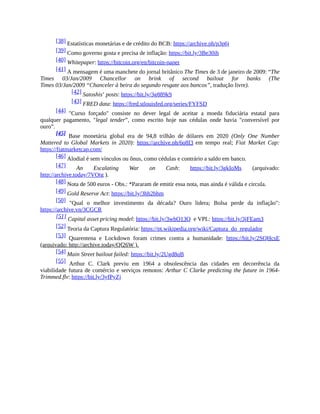 [38] Estatísticas monetárias e de crédito do BCB: https://archive.ph/p3p6j
[39] Como governo gosta e precisa de inflação: https://bit.ly/3Be30ih
[40] Whitepaper: https://bitcoin.org/en/bitcoin-paper
[41] A mensagem é uma manchete do jornal britânico The Times de 3 de janeiro de 2009: “The
Times 03/Jan/2009 Chancellor on brink of second bailout for banks (The
Times 03/Jan/2009 “Chanceler à beira do segundo resgate aos bancos”, tradução livre).
[42] Satoshis’ posts: https://bit.ly/3g889k9
[43] FRED data: https://fred.stlouisfed.org/series/FYFSD
[44] "Curso forçado" consiste no dever legal de aceitar a moeda fiduciária estatal para
qualquer pagamento, "legal tender”, como escrito hoje nas cédulas onde havia "conversível por
ouro”.
[45] Base monetária global era de 94,8 trilhão de dólares em 2020 (Only One Number
Mattered to Global Markets in 2020): https://archive.ph/6q8I3 em tempo real; Fiat Market Cap:
https://fiatmarketcap.com/
[46] Alodial é sem vínculos ou ônus, como cédulas e contrário a saldo em banco.
[47] An Escalating War on Cash: https://bit.ly/3gkIoMs (arquivado:
http://archive.today/7VOtg ).
[48] Nota de 500 euros - Obs.: *Pararam de emitir essa nota, mas ainda é válida e circula.
[49] Gold Reserve Act: https://bit.ly/3hh2bhm
[50] "Qual o melhor investimento da década? Ouro lidera; Bolsa perde da inflação":
https://archive.vn/3CGCR
[51] Capital asset pricing model: https://bit.ly/3whO13Q e VPL: https://bit.ly/3jFEam3
[52] Teoria da Captura Regulatória: https://pt.wikipedia.org/wiki/Captura_do_regulador
[53] Quarentena e Lockdown foram crimes contra a humanidade: https://bit.ly/2SQHcsE
(arquivado: http://archive.today/Qf26W ).
[54] Main Street bailout failed: https://bit.ly/2Ugd8qB
[55] Arthur C. Clark previu em 1964 a obsolescência das cidades em decorrência da
viabilidade futura de comércio e serviços remotos: Arthur C Clarke predicting the future in 1964-
Trimmed.flv: https://bit.ly/3yfPyZj
 