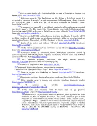[74] Property rules, liability rules, And inalienability: one view of the cathedral. Harvard Law
Review, 1972: https://archive.vn/yh2bo
[75] Mais uma prova do “Neo Feudalismo” de Max Keiser e da infância mental é o
documentário “Alquimia da Verdade”, no qual um empresário é obliterado moral e financeiramente
por perseguição estatal e ainda acha que vai encontrar restituição na (in)justiça estatal:
https://bit.ly/3ApJ6Bl
[76] "it is more or less impossible to reach Bitcoin maximalism while retaining any amount of
trust in the system”- Why The Yuppie Elite Dismiss Bitcoin: https://bit.ly/3h3BbSp (arquivado:
http://archive.today/qUl1C) ou Por que os Faria Limers rejeitam o Bitcoin? https://bit.ly/3qHtRPJ
(arquivado: http://archive.today/ktfJm ).
[77] Ross Stevens, da NYDIG, explicando como gente com alto QI deixa de entender o BTC
por falhas cognitivas de viés (em regra por acreditar em instituições falidas por terem funcionado no
passado): Ross Stevens - MacroMinds | NYDIG - The Beauty of Bitcoin: https://bit.ly/3yfRIIp
[78] Quarto mês de pânico: onde estão as evidências? https://bit.ly/3yaHN7d (arquivado:
https://archive.vn/qGF2b ).
[79] Não há “ciência estabelecida” que corrobore o uso de máscaras: https://bit.ly/2TilrSw
(arquivado: https://archive.vn/D41Ut ).
[80] Cumulative number of coronavirus-positive (COVID-19) Cumulative number of
coronavirus-positive (COVID-19) patients confirmed on Diamond Princess cruise ship docked in
Japan as of April 16, 2020: https://bit.ly/3he8hze
[81] USS Theodore Roosevelt, COVID-19, and Ships: Lessons Learned:
https://bit.ly/3hgG0rM (arquivado: http://archive.today/xflNN ).
[82] Evolução da Programação Web: https://bit.ly/3jHLRrU
[83] Engenheiro do google confessando manipulação das buscas nas
Eleições de 2020, Vídeo produzido por Project Veritas: https://bit.ly/3qOkbTM
[84] Dilma se encontra com Zuckerbeg no Panamá: https://glo.bo/3dsT22Z (arquivado:
http://archive.today/coVe4 ).
[85] China tem um plano para dominar a Internet do mundo todo: https://bit.ly/36dmPss
[86] Hitler tentando salvar o mundo, com conceitos socialistas totalmente errados:
https://youtu.be/PQGMjDQ-TJ8
[87] O caminho da servidão: http://rothbardbrasil.com/wp-
content/uploads/arquivos/caminhodaservidao.pdf
[88] ISTOÉ afirma que presidente “além de broxa deve ser gay passivo”:
https://bit.ly/3AnDkQF (arquivado: http://archive.today/xkbk2 ).
[89] Desnazificação é o processo de destruição (financeira, moral e política) das elites
criminosas no final de regimes de exceção. Nos países comunistas que as elites
burocratas não foram condenadas e punidas por seus crimes – como a Rússia, Ucrânia,
Moçambique e Angola – as famílias desses burocratas continuaram sendo os donos dos
países e mantendo suas vítimas em regimes de miséria e repressão. Compare os vizinhos
Bielorrússia com Lituânia ou Letônia com triplo do PIB per capita e verá a diferença:
Why is UKRAINE the POOREST country in EUROPE? - VisualPolitik EN:
https://bit.ly/3mNrH1h
 