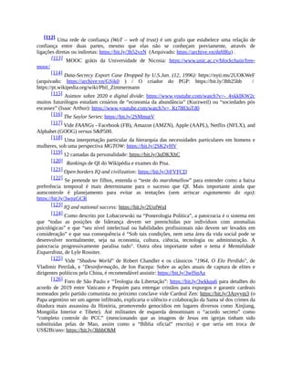 [112] Uma rede de confiança (WoT – web of trust) é um grafo que estabelece uma relação de
confiança entre duas partes, mesmo que elas não se conheçam previamente, através de
ligações diretas ou indiretas: https://bit.ly/3h52vzN (Arquivado: https://archive.vn/dgHRu) .
[113] MOOC grátis da Universidade de Nicosia: https://www.unic.ac.cy/blockchain/free-
mooc/
[114] Data-Secrecy Export Case Dropped by U.S.Jan. (12, 1996): https://nyti.ms/2UOKWeF
(arquivado: https://archive.vn/GSjk0 ) / O criador do PGP: https://bit.ly/3hb25bb /
https://pt.wikipedia.org/wiki/Phil_Zimmermann
[115] Asimov sobre 2020 e digital divide: https://www.youtube.com/watch?v=-_4xkkIKW2c
muitos futurólogos estudam cenários de “economia da abundância” (Kurzweil) ou “sociedades pós
escassez” (Isaac Arthur): https://www.youtube.com/watch?v=_Kt7883oTd0
[116] The Saylor Series: https://bit.ly/2SMmutV
[117] Vide FAANGs - Facebook (FB), Amazon (AMZN), Apple (AAPL), Netflix (NFLX), and
Alphabet (GOOG) versus S&P500.
[118] Uma interpretação particular da hierarquia das necessidades particulares em homens e
mulheres, sob uma perspectiva MGTOW: https://bit.ly/2SK2yHV
[119] 12 camadas da personalidade: https://bit.ly/3qDKXhC
[120] Rankings de QI do Wikipédia e exames do Pisa.
[121] Open borders IQ and civilization: https://bit.ly/3jFVFCD
[122] Se pretende ter filhos, entenda o “teste do marshmallow” para entender como a baixa
preferência temporal é mais determinante para o sucesso que QI. Mais importante ainda que
autocontrole é planejamento para evitar as tentações (sem arriscar esgotamento do ego):
https://bit.ly/3wpzGCR
[123] IQ and national success: https://bit.ly/2UolWuI
[124] Como descrito por Lobaczewski na “Ponerologia Política”, a patocracia é o sistema em
que “todas as posições de liderança devem ser preenchidas por indivíduos com anomalias
psicológicas” e que “seu nível intelectual ou habilidades profissionais não devem ser levados em
consideração” e que sua consequência é “Sob tais condições, nem uma área da vida social pode se
desenvolver normalmente, seja na economia, cultura, ciência, tecnologia ou administração. A
patocracia progressivamente paralisa tudo". Outra obra importante sobre o tema é Mentalidade
Esquerdista, de Lyle Rossiter.
[125] Vide "Shadow World" de Robert Chandler e os clássicos "1964, O Elo Perdido", de
Vladimir Petrilak, e "Desinformação, de Ion Pacepa: Sobre as ações atuais de captura de elites e
dirigentes políticos pela China, é recomendável assistir: https://bit.ly/3wfSpAz
[126] Foro de São Paulo e “Teologia da Libertação”: https://bit.ly/3wkkqa6 para detalhes do
acordo de 2019 entre Vaticano e Pequim para entregar cristãos para expurgos e garantir cardeais
nomeados pelo partido comunista no próximo conclave vide Cardeal Zen: https://bit.ly/3Aoyym3 (o
Papa argentino ser um agente infiltrado, explicaria o silêncio e colaboração da Santa sé dos crimes da
ditadura mais assassina da História, promovendo genocídios em lugares diversos como Xinjiang,
Mongólia Interior e Tibete). Até militantes de esquerda denominam o “acordo secreto” como
“completo controle do PCC” (mencionando que as imagens de Jesus em igrejas tinham sido
substituídas pelas de Mao, assim como a “Bíblia oficial” rescrita) e que seria em troca de
US$2Bi/ano: https://bit.ly/3hbbOhM
 