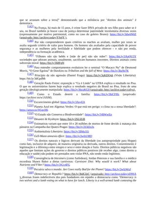 que se arrastam sobre a terra]” demonstrando que a militância por "direitos dos animais" é
demoníaca.
[143] Na França, há mais de 15 anos, é crime fazer DNA privado de seu filho para saber se é
seu, no Brasil também já houve caso de justiça determinar paternidade involuntária diversas vezes
(expressamente por motivo patrimonial, como no caso do goleiro Bruno): https://bit.ly/3dw6N0Z
(arquivado: http://archive.today/YSglY ).
[144] Por não compreenderem quais critérios os machos as avaliam, mulher por vezes se
avalia segundo critério de valor para homens. Os homens são avaliados pela capacidade de prover
segurança e as mulheres pela fertilidade e fidelidade que podem oferecer - e não por renda,
independência ou formação acadêmica.
[145] “Filhotes não são bebês e [mãe de pet] não são mães”: https://bit.ly/3ApQU5Y
sociedades que adoram animais, usualmente, sacrificam humanos inocentes. Direitos animais como
subversão moral: https://bit.ly/368Fq9j
[146] Para entender comportamentos evolutivos ler o seminal “O Macaco Nu” de Desmond
Morris, “O Gene Egoísta” de Dawkins ou Tribalism and the fall of West: https://bit.ly/3hz9n7K
[147] Princípio da não agressão (Daniel Fraga): https://bit.ly/3qKDQnh (Visão Libertária):
https://bit.ly/3dGpdMt
[148] Geração Paulo Freire: exposição o “Cu é Lindo” na UFBA explica o resultado no Pisa.
O que os universitários fazem hoje explica o resultado negativo do Brasil no Pisa, fruto de uma
geração ideologicamente manipulada: https://bit.ly/36cqKG0 (arquivado: http://archive.today/cnIyq).
[149] Como o Estado destrói a família: https://bit.ly/3hiCFHz (arquivado:
https://archive.vn/w1AXM).
[150] Escurecimento global: https://bit.ly/3AsyEJt
[151] Planeta Azul em Algemas Verdes: O que está em perigo: o clima ou a nossa liberdade?:
https://amzn.to/3jGgcH6
[152] “O Estado não Conserva a Biodiversidade": https://bit.ly/3jBWwEp
[153] Desastre de Kyshtym: https://bit.ly/2SLIZiB
[154] Estimativas variam que entre 10 e 28 milhões de mortos de fome devido à matança dos
pássaros na Campanha das Quatro Pragas: https://bit.ly/2UkEn3s
[155] Ambientalista Libertário: https://bit.ly/3Ddu1Ei
[156] Gell-Mann amnesia effect: https://bit.ly/3wfzUMD
[157] Os direitos naturais e lógicos derivam da liberdade (ou autopropriedade para Hoppe)
como fato, inclusive de adquirir, de maneira originária ou derivada, outros direitos. Consentimento é
legitimação e a diferença entre estupro e sexo e entre doação e furto. Direitos públicos negativos são
aqueles que limitam ações do governo e direitos públicos positivos (de receber algo, como direito a
educação e saúde) não podem ser prestados sem violar PNA, não sendo então legítimos.
[158] Convergência de bitcoiners (como Saifedean), Jordan Peterson e sua família e o médico
recordista Shawn Baker a dietas carnívoras: Carnivore Diet: Why would it work? What about
Nutrients and Fiber? https://bit.ly/3jGv4FG
[159] Pecuária salva o mundo. Are Cows really Bad for the Planet? https://bit.ly/3wfzWnJ
[160] Democracy or Republic? https://bit.ly/3hdGIpC (arquivado: http://archive.today/zD9SA
). diversas frases indefectíveis dos pais fundadores em repúdio a democracia como "Democracy is
two wolves and a lamb voting on what to have for lunch. Liberty is a well-armed lamb contesting the
 