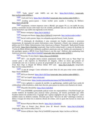 [219] "Ação meme” sobe 1400% em um dia:: https://bit.ly/3js9rc1 (arquivado:
http://archive.today/tEBXm ).
[220] Cash and Carry: https://bit.ly/3h5zMuQ (arquivado: http://archive.today/01Mjy ).
[221] Lending passo-a-passo - Como receber juros usando o Funding da Bitfinex:
https://bit.ly/2TrAF7M
[222] Atualmente, existem empresas como a Blockfi, que pagam 5% a.a. em stable de ouro,
porém, o investidor incauto sofre triplo risco de custódia, perdendo tudo em caso de falha da Blockfi
ou da blockchain cuja stable está registrada ou do emissor.
[223] Pense e enriqueça: https://bit.ly/3qIAEc3
[224] Anarquia em Pessoa: https://bit.ly/2SD5g1U (arquivado: http://archive.today/ayddq ).
[225] Social credit systems: https://en.wikipedia.org/wiki/Social_Credit_System.
[226] A eliminação de dissidentes é uma constante em fraudes concursos e processos
(assassinatos de reputação) em países bolivarianos como Venezuela e Brasil, mas começou prática
pública nos EUA: Biden Administration Asks Americans to Report ‘Potentially’ Radicalized Friends
and Family: https://bit.ly/3AgCkhe (arquivado: http://archive.today/msnjh ) a ponto de dissidente da
"Coreia da Morte afirmar que o ambiente acadêmico americano com sua “política de cancelamento" é
tão patológico quanto a RPCD: Even North Korea is not this nuts’: Defector after graduating from
American university: https://bit.ly/3Air8AP (arquivado: http://archive.today/gONJ5 ).
[227] Pizza day 10 anos depois: https://cbsn.ws/2UhKHZb
[228] NFT - non fungible tokens existem amplamente desde 2016 com os “Rare Pepe” da
counter party e são registros na blockchains de imagens, videos ou textos que possam ser
considerado arte em si mesmos ou prova de propriedade de arte ou outro ativo: NFTs History —
From Rare Pepe to Beeple 69 Million Dollar NFT sale: https://bit.ly/3w6LJ7S (arquivado:
http://archive.today/aPaOG ).
[229] A arte de sonegar: Como milionários usam obras de arte para evitar serem roubados:
https://bit.ly/3DoRiDA
[230] NFTs are Doomed: https://bit.ly/3h7Zoat (arquivado: http://archive.today/dlHH3 ).
[231] NFT na Liquid: https://elixir.app/
[232] 6 leis de maca: https://twitter.com/noshitcoins/status/1427081434385297415
[233] Com o gabarito e a punção da stackbit, ou agulha/prego, também pode furar cartão de
crédito/plano velho de plástico, ainda mais discreto, para passar na carteira sem chamariz em metal.
[234] Plausible Deniability: https://bit.ly/3xhURrE
[235] Uma ENORME oportunidade judicial existe em responsabilizar o YouTube/Google por
receber dinheiro de bandidos para anunciar falsos giveaways, até mesmo permitindo que robôs
fraudem número de curtidas/views. O google não é apenas negligente em sua “due diligence”, como
também mama no dinheiro roubado. Eficiente para banir “discurso de ódio” (ideologia contrária a
deles) e incapaz de retirar do ar anúncios oficiais de crimes, com os quais eles lucram às custas das
vítimas.
[236] Known Physical Bitcoin Attacks: https://bit.ly/3AnQmh3
[237] How to Protect Your Bitcoin from $5 Wrench Attacks: https://bit.ly/2UhLR6Z
(arquivado: http://archive.today/j7wZJ ).
[238] Visions of Bitcoin: https://bit.ly/3x40XM5 (arquivado: https://archive.vn/3bUve).
 