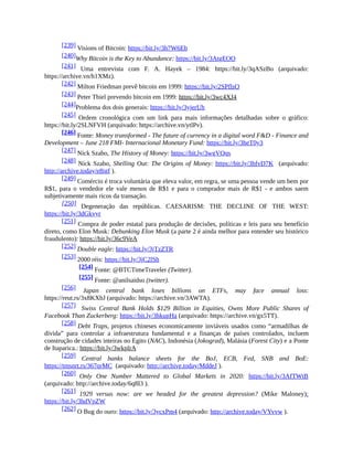 [239] Visions of Bitcoin: https://bit.ly/3h7W6Eb
[240]Why Bitcoin is the Key to Abundance: https://bit.ly/3AtgEOO
[241] Uma entrevista com F. A. Hayek – 1984: https://bit.ly/3qASzBo (arquivado:
https://archive.vn/h1XMz).
[242] Milton Friedman prevê bitcoin em 1999: https://bit.ly/2SPflsO
[243] Peter Thiel prevendo bitcoin em 1999: https://bit.ly/3wc4XJ4
[244]Problema dos dois generais: https://bit.ly/3yjerUh
[245] Ordem cronológica com um link para mais informações detalhadas sobre o gráfico:
https://bit.ly/2SLNFVH (arquivado: https://archive.vn/ytlPv).
[246] Fonte: Money transformed - The future of currency in a digital word F&D - Finance and
Development – June 218 FMI- Internacional Monetary Fund: https://bit.ly/3heT0y3
[247] Nick Szabo, The History of Money: https://bit.ly/3wgVQqs
[248] Nick Szabo, Shelling Out: The Origins of Money: https://bit.ly/3hfvD7K (arquivado:
http://archive.today/e8igf ).
[249] Comércio é troca voluntária que eleva valor, em regra, se uma pessoa vende um bem por
R$1, para o vendedor ele vale menos de R$1 e para o comprador mais de R$1 - e ambos saem
subjetivamente mais ricos da transação.
[250] Degeneração das repúblicas. CAESARISM: THE DECLINE OF THE WEST:
https://bit.ly/3dGkvyr
[251] Compra de poder estatal para produção de decisões, políticas e leis para seu benefício
direto, como Elon Musk: Debunking Elon Musk (a parte 2 é ainda melhor para entender seu histórico
fraudulento): https://bit.ly/36c9VeA
[252] Double eagle: https://bit.ly/3jTzZTR
[253] 2000 réis: https://bit.ly/3jC2lSh
[254] Fonte: @BTCTimeTraveler (Twitter).
[255] Fonte: @anilsaidso (twitter).
[256] Japan central bank loses billions on ETFs, may face annual loss:
https://reut.rs/3x8KXbJ (arquivado: https://archive.vn/3AWTA).
[257] Swiss Central Bank Holds $129 Billion in Equities, Owns More Public Shares of
Facebook Than Zuckerberg: https://bit.ly/3hkupHa (arquivado: https://archive.vn/gx5TT).
[258] Debt Traps, projetos chineses economicamente inviáveis usados como “armadilhas de
dívida” para controlar a infraestrutura fundamental e a finanças de países controlados, incluem
construção de cidades inteiras no Egito (NAC), Indonésia (Jokograd), Malásia (Forest City) e a Ponte
de Itaparica.: https://bit.ly/3wkplrA
[259] Central banks balance sheets for the BoJ, ECB, Fed, SNB and BoE:
https://tmsnrt.rs/367qrMC (arquivado: http://archive.today/MddeJ ).
[260] Only One Number Mattered to Global Markets in 2020: https://bit.ly/3AfTWtB
(arquivado: http://archive.today/6q8I3 ).
[261] 1929 versus now: are we headed for the greatest depression? (Mike Maloney):
https://bit.ly/3hdVpZW
[262] O Bug do ouro: https://bit.ly/3ycxPm4 (arquivado: http://archive.today/VYvvw ).
 