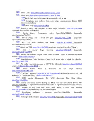 [284] Efeito Lindy: https://pt.wikipedia.org/wiki/Efeito_Lindy
[285] Efeito rede: https://pt.wikipedia.org/wiki/Efeito_de_rede
[286] Lei de Gall: http://principles-wiki.net/principles:gall_s_law
[287] Compilação dos melhores links para artigos desmascarando Bitcoin FUD:
https://endthefud.org/
[288] Thirst Trap: https://bit.ly/36fcX1z
[289] Bitcoin’s energy use compared to other major industries: https://bit.ly/3gASSse
(arquivado: http://archive.today/ypSeo)
[290] Bitcoin Energy Consumption Index: https://bit.ly/3hB2jHs (arquivado:
https://archive.vn/WslVC).
[291] Bitcoin energy use - mined the gap: https://bit.ly/3hA5YXP (arquivado:
http://archive.today/T02oB)
[292] LN 3,7M mais eficiente que VISA: https://bit.ly/2SFtAAn (arquivado:
http://archive.today/7GuGT ).
[293]Bitcoin and ESG: https://bit.ly/3hiPKR8 (arquivado: http://archive.today/7OYuw ).
[294] ESG = Energy Stops Growing: https://bit.ly/2Ue6KjN (arquivado:
http://archive.today/GQfZ7 ).
[295] 30 anos de economic warfare chinês contra ocidente / Panic As Chinese Skyscraper
Wobbles!: https://bit.ly/2WuzlT9
[296] Superdollars da Coréia da Morte / When North Korea tried to hijack the US dollar:
https://bit.ly/3dG1FHK
[297] Até mídia esquerdista especula se COVID foi fabricada: https://on.wsj.com/3h986oG
(arquivado: http://archive.today/1ICtP ).
[298] Teoria Crítica Racial e marxismo até nas forças armadas:
https://youtu.be/1814HNjVntA
[299] COVID BIO WEAPON: https://bit.ly/3x9D9qg (youtube) / Wuhan Coronavirus Lab Leak
No Longer a “Conspiracy Theory”: https://bit.ly/3w9ukvk
[300] OMS mentiu dolosamente: The WHO Knowingly Lied About China:
https://bit.ly/3jyMhkm
[301] Comer carne salva planeta: Eating less Meat won't save the Planet. Here's Why:
https://bit.ly/3hoxKF4 há tréplica também neste canal a todos os argumentos mentirosos dos ativistas.
[302] Imagens de Bill Gates com mama (man boobs) e culote (love handles):
https://bit.ly/3wb6GP5 (arquivado: http://archive.today/ldcQd ).
[303] Focinheiras insalubres e inseguras: https://bit.ly/3AbJDXo (arquivado:
http://archive.today/udjs3 ).
[304] Declaração de Barrington: https://bit.ly/3wbfG6K (arquivado: http://archive.today/ti8fZ
).
 