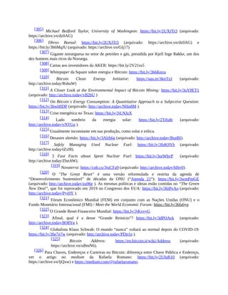 [305] Michael Bedford Taylor, University of Washington: https://bit.ly/2UXJTt3 (arquivado:
https://archive.vn/dz0AG)
[306] Dhruv Bansal: https://bit.ly/2UXJTt3 (arquivado: https://archive.vn/dz0AG) e
https://bit.ly/3h6MqJU (arquivado: https://archive.vn/Glj17)
[307] Gigante norueguesa no setor de petróleo e gás, presidida por Kjell Inge Røkke, um dos
dez homens mais ricos da Noruega.
[308] Cartas aos investidores da AKER: https://bit.ly/2V21ss5
[309] Whitepaper da Square sobre energia e Bitcoin: https://bit.ly/366Kqva
[310] Bitcoin Clean Energy Initiative: https://squ.re/3ktrTzJ (arquivado:
http://archive.today/RsbuW)
[311] A Closer Look at the Environmental Impact of Bitcoin Mining: https://bit.ly/3uY8ET1
(arquivado: http://archive.today/vB2bU )
[312] On Bitcoin`s Energy Consumption: A Quantitative Approach to a Subjective Question:
https://bit.ly/3hwHfDP (arquivado: http://archive.today/NHn8M ).
[313] Crise energética no Texas: https://bit.ly/3jLNJzX
[314] Lado sombrio da energia solar: https://bit.ly/2Tifu8r (arquivado:
http://archive.today/vNTGg ).
[315] Usualmente inconstante em sua produção, como solar e eólica.
[316] Desastre alemão: https://bit.ly/3Alrh6g (arquivado: http://archive.today/BspBI).
[317] Safely Managing Used Nuclear Fuel: https://bit.ly/3fpK9Yh (arquivado:
http://archive.today/tZxf8).
[318] 5 Fast Facts about Spent Nuclear Fuel: https://bit.ly/3orWhvP (arquivado:
http://archive.today/ZhnAW).
[319] Novaterra: https://cnb.cx/3juCFa9 (arquivado: http://archive.today/hl6v0).
[320] O "The Great Reset" é uma versão reformulada e restrita da agenda de
“Desenvolvimento Sustentável” de décadas da ONU (“Agenda 21“): https://bit.ly/3wmPmGE
(arquivado: http://archive.today/zu96e ). As mesmas políticas e ideias estão contidas no “The Green
New Deal”, que foi reprovado em 2019 no Congresso dos EUA: https://bit.ly/36iPvAo (arquivado:
http://archive.today/Pys9Y ).
[321] Fórum Econômico Mundial (FEM) em conjunto com as Nações Unidas (ONU) e o
Fundo Monetário Internacional (FMI) / Meet the World Economic Forum: https://bit.ly/36ls6yp
[322] O Grande Reset Financeiro Mundial: https://bit.ly/3jKvvyG
[323] Afinal, qual é a desse “Grande Reinício”? https://bit.ly/3dPOAvk (arquivado:
http://archive.today/8O8Yg ).
[324] Globalista Klaus Schwab: O mundo “nunca” voltará ao normal depois do COVID-19:
https://bit.ly/36e7p7w (arquivado: http://archive.today/PDp1p ).
[325] Bitcoin Address: https://en.bitcoin.it/wiki/Address (arquivado:
https://archive.vn/uBmN6).
[326] Para Chaves, Endereços e Carteiras no Bitcoin: diferença entre Chave Pública e Endereço,
ver o artigo no medium da Rafaela Romano: https://bit.ly/2UfqR10 (arquivado:
https://archive.vn/ljQxw) e https://medium.com/@rafaelaromano.
 