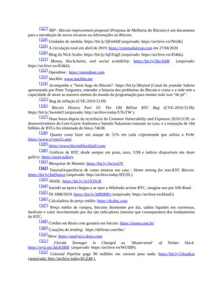 [327] BIP - Bitcoin improvement proposal (Proposta de Melhoria do Bitcoin) é um documento
para a introdução de novos recursos ou informações no Bitcoin.
[328] Unidades de medida: https://bit.ly/3jFmHdf (arquivado: https://archive.vn/fWidk)
[329] A circulação total em abril de 2019: https://coinmarketcap.com em 27/04/2020
[330] Blog do Nick Szabo: https://bit.ly/3qFZngZ (arquivado: https://archive.vn/454kk).
[331] Money, blockchains, and social scalability: https://bit.ly/3hoAthB (arquivado:
https://archive.vn/454kk).
[332] Opendime: https://opendime.com
[333] Stackbit: www.stackbit.me
[334] Acompanhe a “Serie bugs do Bitcoin”: https://bit.ly/38eyto4 (Canal do youtube Safersr
apresentado por Peter Turguniev, entender a historia dos problemas do Bitcoin e como o a rede tem a
capacidade de atrair as maiores mentes do mundo da programação para manter tudo isso “de pé”.
[335] Bug de inflação (CVE-2010-5139)
[336] Bitcoin History Part 10: The 184 Billion BTC Bug (CVE-2010-5139):
https://bit.ly/3wm4sfJ (arquivado: http://archive.today/UXsTW ).
[337] Duas horas depois da ocorrência do Common Vulnerability and Exposure 2010-5139, os
desenvolvedores do Core Gavin Andresen e Satoshi Nakamoto estavam no caso, e a transação de 184
bilhões de BTCs foi eliminada do bloco 74638.
[338] Quanto custa fazer um ataque de 51% em cada criptomoeda que utiliza o PoW:
https://www.crypto51.app/
[339] https://www.bitcoinblockhalf.com/
[340] Gráficos de BTC desde sempre em prata, ouro, US$ e índices disponíveis em Asset
gallery: https://asset.gallery
[341] Mesquitas de Mamón: https://bit.ly/3wivxQV
[342] Tutorial/experiência de como minerar em casa - Home mining for non-KYC Bitcoin:
https://bit.ly/3mDgpws (arquivado: http://archive.today/HY2fL)
[343] HODL: https://bit.ly/3x5YDUR
[344] Satoshi na época chegou a se opor a Wikileaks aceitar BTC, imagine uso por Silk Road.
[345] IN 1888/2019: https://bit.ly/3dB9MFz (arquivado: https://archive.vn/kIuuE).
[346] Calculadora do preço médio: https://dcabtc.com
[347] Preço médio de compra, bitcoins dormentes por dia, saldos líquidos em corretoras,
hashrate e valor movimentado por dia são indicadores (mesmo que consequentes) dos fundamentos
do BTC.
[348] Crédito em Reais com garantia em bitcoin: https://rispar.com.br/
[349] Cotações do lending: https://defirate.com/btc/
[350]Skew: https://analytics.skew.com/
[351] Florida Teenager Is Charged as ‘Mastermind’ of Twitter Hack:
https://nyti.ms/3dxK8BB (arquivado: https://archive.vn/WUIBP).
[352] Colonial Pipeline paga 90 milhões em ransom para nada: https://bit.ly/3AeuKnr
(arquivado: http://archive.today/kCZ48 ).
 