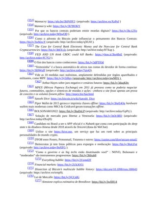 [353] Wannacry: https://glo.bo/3h9V8Y3 (arquivado: https://archive.vn/XzPpJ )
[354] Wannacry wiki: https://bit.ly/3h7BOKY
[355] Por que os bancos centrais poderiam emitir moedas digitais? https://bit.ly/3hc12Yo
(arquivado: http://archive.today/WhwOD ).
[356] Como o advento do Bitcoin pode influenciar o pensamento dos Bancos Centrais:
https://bit.ly/3wh6xcY (arquivado: http://archive.today/qXU0J ).
[357] The Case for Central Bank Electronic Money and the Non-case for Central Bank
Cryptocurrencies: https://bit.ly/3h6Yz1s (arquivado: http://archive.today/87Xup ).
[358] FED AND UN think CBDC could kill Banks: https://yhoo.it/3hs4BsE (arquivado:
http://archive.today/fC7GJ ).
[359] O fim dos bancos como conhecemos: https://bit.ly/3dPTfOd
[360] “Teimosinha" é a busca automática de ativos nas contas do devedor de forma contínua:
https://bit.ly/3h9WulF (arquivado: http://archive.today/7qjoO).
[361] Vide as 10 medidas nazi stalinistas, amplamente defendidas por órgãos aparelhados e
militantes, como MPF: https://bit.ly/3y5iHqy (arquivado: http://archive.today/nwMfA ).
[362] Arthur Hayes sobre juro negativo e cenários futuros: https://bit.ly/3duqK8v
[363] MPEX (Mircea Popescu Exchange) em 2011 já provava como se poderia negociar
futuros, commodities, opções e sínteticos de moedas e ações - embora o site fosse apenas um prova
de conceito e os volumes fossem pífios: http://mpex.biz/faq.html
[364] Satoshi Dice: https://en.bitcoin.it/wiki/Satoshi_Dice
[365] Piper Wallet de 2015 gerava e imprimia chaves offline: https://bit.ly/3hgE4Qg hardware
wallets mais modernas como MK3 da Coldcard geram transações offline.
[366] BOLSONARO2022: https://bit.ly/3haDsLP (arquivado: http://archive.today/GpPrj ).
[367] Solução de mercado para libertar a Venezuela: https://bit.ly/3sOr3RO (arquivado:
http://archive.today/dXojH)
[368] Candidato no Brasil a ser o APP oficial é o Nubank que conta com participação do deep
state e da ditadura chinesa desde 2018 através da Tencent (dona do WeChat)
[369] Utilize o site https://hive.one, um serviço que faz um rank sobre as principais
personalidades do mundo crypto.
[370] DYOR entre Posteo, Protonmail, Tutanota e outros: https://zapier.com/blog/secure-email/
[371] Democratas já tem listas públicas para expurgos e reeducação: https://bit.ly/3hpLFut
(arquivado: http://archive.today/8gXFG ).
[372] "Como o governo e as big techs estão doutrinando você” : NOVO, Bolsonaro e
“moderados” são instrumentos progressistas: https://bit.ly/3hbiah8
[373] Everything bubble: https://bit.ly/2Ugmd2F
[374] Financial markets: https://bit.ly/2Uk3O51
[375] Dissection of Bitcoin’s multiscale bubble history: https://doi.org/10.1098/rsos.180643
(arquivado: https://archive.vn/trmp9).
[376] Lei de Metcalfe: https://bit.ly/3jCCidG
[377] Aimstone explica estimativa de Breedlove: https://bit.ly/3wfIH14
 