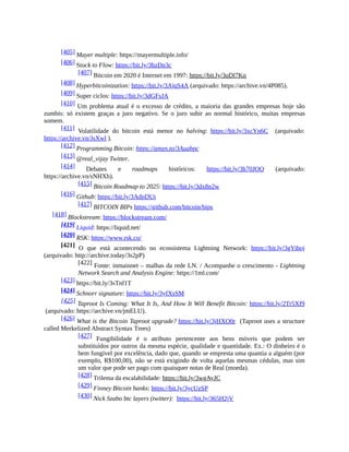 [405] Mayer multiple: https://mayermultiple.info/
[406] Stock to Flow: https://bit.ly/3hzDn3c
[407] Bitcoin em 2020 é Internet em 1997: https://bit.ly/3qDl7Kq
[408] Hyperbitcoinization: https://bit.ly/3AjqS4A (arquivado: https://archive.vn/4P085).
[409] Super ciclos: https://bit.ly/3dGFsJA
[410] Um problema atual é o excesso de crédito, a maioria das grandes empresas hoje são
zumbis: só existem graças a juro negativo. Se o juro subir ao normal histórico, muitas empresas
somem.
[411] Volatilidade do bitcoin está menor no halving: https://bit.ly/3xcYn6C (arquivado:
https://archive.vn/JsXwl ).
[412] Programming Bitcoin: https://amzn.to/3Auqbpc
[413] @real_vijay Twitter.
[414] Debates e roadmaps históricos: https://bit.ly/3h70JOO (arquivado:
https://archive.vn/sNHXb).
[415] Bitcoin Roadmap to 2025: https://bit.ly/3dx8n2w
[416] Github: https://bit.ly/3AdpDUt
[417] BITCOIN BIPs https://github.com/bitcoin/bips
[418] Blockstream: https://blockstream.com/
[419] Liquid: https://liquid.net/
[420] RSK: https://www.rsk.co/
[421] O que está acontecendo no ecossistema Lightning Network: https://bit.ly/3gYiboj
(arquivado: http://archive.today/3s2pP)
[422] Fonte: inmainnet – malhas da rede LN. / Acompanhe o crescimento - Lightning
Network Search and Analysis Engine: https://1ml.com/
[423] https://bit.ly/3sTnf1T
[424] Schnorr signature: https://bit.ly/3yfXsSM
[425] Taproot Is Coming: What It Is, And How It Will Benefit Bitcoin: https://bit.ly/2Tr5Xf9
(arquivado: https://archive.vn/jmELU).
[426] What is the Bitcoin Taproot upgrade? https://bit.ly/3jHXO0r (Taproot uses a structure
called Merkelized Abstract Syntax Trees)
[427] Fungibilidade é o atributo pertencente aos bens móveis que podem ser
substituídos por outros da mesma espécie, qualidade e quantidade. Ex.: O dinheiro é o
bem fungível por excelência, dado que, quando se empresta uma quantia a alguém (por
exemplo, R$100,00), não se está exigindo de volta aquelas mesmas cédulas, mas sim
um valor que pode ser pago com quaisquer notas de Real (moeda).
[428] Trilema da escalabilidade: https://bit.ly/3wgAyJC
[429] Finney Bitcoin banks: https://bit.ly/3ycUzSP
[430] Nick Szabo btc layers (twitter): https://bit.ly/365H2jV
 