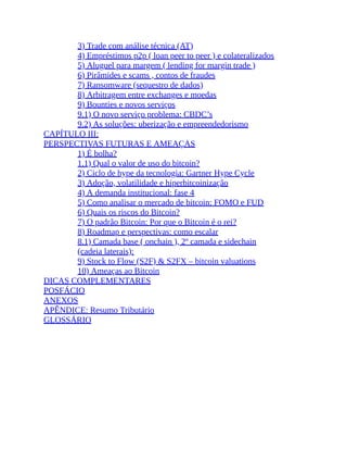 3) Trade com análise técnica (AT)
4) Empréstimos p2p ( loan peer to peer ) e colateralizados
5) Aluguel para margem ( lending for margin trade )
6) Pirâmides e scams , contos de fraudes
7) Ransomware (sequestro de dados)
8) Arbitragem entre exchanges e moedas
9) Bounties e novos serviços
9.1) O novo serviço problema: CBDC’s
9.2) As soluções: uberização e empreendedorismo
CAPÍTULO III:
PERSPECTIVAS FUTURAS E AMEAÇAS
1) É bolha?
1.1) Qual o valor de uso do bitcoin?
2) Ciclo de hype da tecnologia: Gartner Hype Cycle
3) Adoção, volatilidade e hiperbitcoinização
4) A demanda institucional: fase 4
5) Como analisar o mercado de bitcoin: FOMO e FUD
6) Quais os riscos do Bitcoin?
7) O padrão Bitcoin: Por que o Bitcoin é o rei?
8) Roadmap e perspectivas: como escalar
8.1) Camada base ( onchain ), 2º camada e sidechain
(cadeia laterais):
9) Stock to Flow (S2F) & S2FX – bitcoin valuations
10) Ameaças ao Bitcoin
DICAS COMPLEMENTARES
POSFÁCIO
ANEXOS
APÊNDICE: Resumo Tributário
GLOSSÁRIO
 