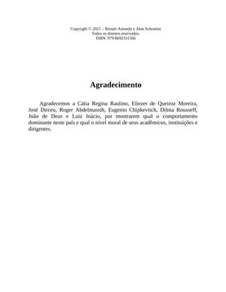Copyright © 2021 – Renato Amoedo e Alan Schramm
Todos os direitos reservados.
ISBN: 979-8692311566
Agradecimento
Agradecemos a Cátia Regina Raulino, Eliezer de Queiroz Moreira,
José Dirceu, Roger Abdelmassih, Eugenio Chipkevitch, Dilma Rousseff,
João de Deus e Luiz Inácio, por mostrarem qual o comportamento
dominante neste país e qual o nível moral de seus acadêmicos, instituições e
dirigentes.
 