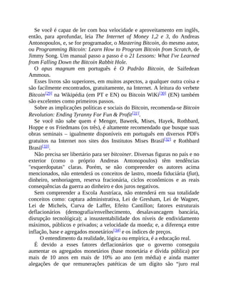 Se você é capaz de ler com boa velocidade e aproveitamento em inglês,
então, para aprofundar, leia The Internet of Money 1,2 e 3, do Andreas
Antonopoulos, e, se for programador, o Mastering Bitcoin, do mesmo autor,
ou Programming Bitcoin: Learn How to Program Bitcoin from Scratch, de
Jimmy Song. Um manual passo a passo é o 21 Lessons: What I've Learned
from Falling Down the Bitcoin Rabbit Hole.
O opus magnum em português é O Padrão Bitcoin, de Saifedean
Ammous.
Esses livros são superiores, em muitos aspectos, a qualquer outra coisa e
são facilmente encontrados, gratuitamente, na Internet. A leitura do verbete
Bitcoin[29] na Wikipédia (em PT e EN) ou Bitcoin WiKi[30] (EN) também
são excelentes como primeiros passos.
Sobre as implicações políticas e sociais do Bitcoin, recomenda-se Bitcoin
Revolution: Ending Tyranny For Fun & Profit[31].
Se você não sabe quem é Menger, Bawerk, Mises, Hayek, Rothbard,
Hoppe e os Friedmans (os três), é altamente recomendado que busque suas
obras seminais – igualmente disponíveis em português em diversos PDFs
gratuitos na Internet nos sites dos Institutos Mises Brasil[32] e Rothbard
Brasil[33].
Não precisa ser libertário para ser bitcoiner. Diversas figuras no país e no
exterior (como o próprio Andreas Antonopoulos) têm tendências
"esquerdopatas" claras. Porém, se não compreender os autores acima
mencionados, não entenderá os conceitos de lastro, moeda fiduciária (fiat),
dinheiro, senhoriagem, reserva fracionária, ciclos econômicos e as reais
consequências da guerra ao dinheiro e dos juros negativos.
Sem compreender a Escola Austríaca, não entenderá em sua totalidade
conceitos como: captura administrativa, Lei de Gresham, Lei de Wagner,
Lei de Michels, Curva de Laffer, Efeito Cantillon; fatores estruturais
deflacionários (demografia/envelhecimento, desalavancagem bancária,
disrupção tecnológica); a insustentabilidade dos níveis de endividamento
máximos, públicos e privados; a velocidade da moeda; e, a diferença entre
inflação, base e agregados monetários[34] e os índices de preços.
O entendimento da realidade, lógica ou empírica, é a educação real.
É devido a esses fatores deflacionários que o governo conseguiu
aumentar os agregados monetários (base monetária e dívida pública) por
mais de 10 anos em mais de 10% ao ano (em média) e ainda manter
alegações de que remunerações patéticas de um dígito são “juro real
 