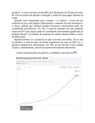 positivo”. A vovó nocoiner recebe 90% do CDI (menos de 5%aa), tem mais
de 15% de perda real (devido a inflação) e ainda tem que pagar imposto de
renda.
Quando você compreende que o mundo – e o Brasil – vivem em um
ambiente de juro real negativo (descontado o aumento da base monetária e
o risco), entende que nenhum produto financeiro convencional pode ser
considerado investimento. Aí, sim, é possível entender por que produtos
como ouro[35] (que sequer pode ser considerado investimento) ganharam da
inflação oficial e até mesmo do aumento do salário mínimo desde o início
do Plano Real.
Hipoteticamente, se a economia no país crescesse, em média, 1% ao ano
na década e o total de meio circulante aumentasse em mais de 20% a.a., o
governo enriqueceria, diretamente, em 19% ao ano devido à nova moeda
criada; e, indiretamente, através do aumento de impostos decorrente.
Como é demonstrado nos gráficos, a realidade é pior que isso[36]:
 