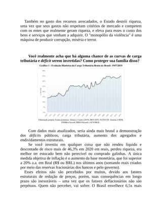 Também no gasto dos recursos arrecadados, o Estado destrói riqueza,
uma vez que seus gastos não respeitam critérios de mercado e competem
com os entes que realmente geram riqueza, e eleva para esses o custo dos
bens e serviços que venham a adquirir. O "monopólio da violência" é uma
máquina de produzir corrupção, miséria e terror.
Você realmente acha que há alguma chance de as curvas de carga
tributária e déficit serem invertidas? Como proteger sua família disso?
Com dados mais atualizados, seria ainda mais brutal a demonstração
dos déficits públicos, carga tributária, aumento dos agregados e
endividamentos estruturais.
Se você investiu em qualquer coisa que não rendeu líquido e
descontado de risco mais de 46,3% em 2020 em reais, perdeu riqueza, era
melhor ter estocado bem não perecível ou comprado galinhas. A única
medida objetiva de inflação é o aumento da base monetária, que foi superior
a 20% a.a. em Real (R$ ou BRL) nos últimos anos (somando reais criados
por meio das reservas fracionárias dos bancos e pelo governo).
Esses efeitos não são percebidos por muitos, devido aos fatores
estruturais de redução de preços, porém, suas consequências em longo
prazo são inexoráveis – uma vez que os fatores deflacionários não são
perpétuos. Quem não perceber, vai sofrer. O Brasil envelhece 6,5x mais
 