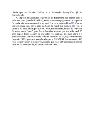 rápido que os Estados Unidos e o dividendo demográfico já foi
desperdiçado.
O imposto inflacionário (hidden tax de Friedman) não apenas dilui o
valor dos reais (moeda fiduciária), como aumenta o pagamento de impostos
de renda, via aumento do valor nominal dos bens e dos salários[39]. Ora, se
um bem (seja casa, carro, ação ou barra de ouro) que custava 100 reais é
vendido 30 anos depois por 100 mil reais, formalmente, 99,9% do seu valor
de venda seria “lucro” para fins tributários, mesmo que seu valor real 30
anos depois fosse inferior ao seu valor real original. Exemplo claro é o
grama de ouro: sua cotação em julho de 1994 foi R$ 11,45; se vendido em
maio de 2020, quando a cotação chegou a R$ 321,35, formalmente, 310
reais seriam “lucro” e tributáveis, mesmo que esses 310 comprassem menos
bens em 2020 do que 11,45 compravam em 1994.
 