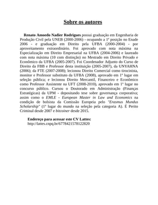 Sobre os autores
Renato Amoedo Nadier Rodrigues possui graduação em Engenharia de
Produção Civil pela UNEB (2000-2006) - ocupando a 1ª posição no Enade
2006 - e graduação em Direito pela UFBA (2000-2004) - por
aproveitamento extraordinário. Foi aprovado com nota máxima na
Especialização em Direito Empresarial na UFBA (2004-2006) e laureado
com nota máxima (10 com distinção) no Mestrado em Direito Privado e
Econômico da UFBA (2005-2007). Foi Coordenador Adjunto do Curso de
Direito da FBB e Professor desta instituição (2005-2007), da UNYAHNA
(2006); da FTE (2007-2008); lecionou Direito Comercial como tirocinista,
monitor e Professor substituto da UFBA (2008), aprovado em 1º lugar em
seleção pública; e lecionou Direito Mercantil, Financeiro e Econômico
como Professor Assistente na UFT (2008-2010), aprovado em 1º lugar no
concurso público. Cursou o Doutorado em Administração (Finanças
Estratégicas) da UPM - depositando tese sobre governança corporativa;
assim como o EMLE - European Master in Law and Economics na
condição de bolsista da Comissão Europeia pelo "Erasmus Mundus
Scholarship" (1º lugar do mundo na seleção pela categoria A). É Perito
Criminal desde 2007 e bitcoiner desde 2015.
Endereço para acessar este CV Lattes:
http://lattes.cnpq.br/6778421578122820
 