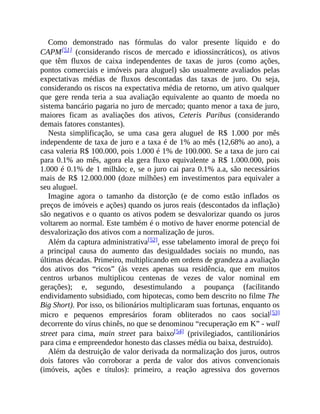 Como demonstrado nas fórmulas do valor presente líquido e do
CAPM[51] (considerando riscos de mercado e idiossincráticos), os ativos
que têm fluxos de caixa independentes de taxas de juros (como ações,
pontos comerciais e imóveis para aluguel) são usualmente avaliados pelas
expectativas médias de fluxos descontadas das taxas de juro. Ou seja,
considerando os riscos na expectativa média de retorno, um ativo qualquer
que gere renda teria a sua avaliação equivalente ao quanto de moeda no
sistema bancário pagaria no juro de mercado; quanto menor a taxa de juro,
maiores ficam as avaliações dos ativos, Ceteris Paribus (considerando
demais fatores constantes).
Nesta simplificação, se uma casa gera aluguel de R$ 1.000 por mês
independente de taxa de juro e a taxa é de 1% ao mês (12,68% ao ano), a
casa valeria R$ 100.000, pois 1.000 é 1% de 100.000. Se a taxa de juro cai
para 0.1% ao mês, agora ela gera fluxo equivalente a R$ 1.000.000, pois
1.000 é 0.1% de 1 milhão; e, se o juro cai para 0.1% a.a, são necessários
mais de R$ 12.000.000 (doze milhões) em investimentos para equivaler a
seu aluguel.
Imagine agora o tamanho da distorção (e de como estão inflados os
preços de imóveis e ações) quando os juros reais (descontados da inflação)
são negativos e o quanto os ativos podem se desvalorizar quando os juros
voltarem ao normal. Este também é o motivo de haver enorme potencial de
desvalorização dos ativos com a normalização de juros.
Além da captura administrativa[52], esse tabelamento imoral de preço foi
a principal causa do aumento das desigualdades sociais no mundo, nas
últimas décadas. Primeiro, multiplicando em ordens de grandeza a avaliação
dos ativos dos “ricos” (às vezes apenas sua residência, que em muitos
centros urbanos multiplicou centenas de vezes de valor nominal em
gerações); e, segundo, desestimulando a poupança (facilitando
endividamento subsidiado, com hipotecas, como bem descrito no filme The
Big Short). Por isso, os bilionários multiplicaram suas fortunas, enquanto os
micro e pequenos empresários foram obliterados no caos social[53]
decorrente do vírus chinês, no que se denominou “recuperação em K” - wall
street para cima, main street para baixo[54] (privilegiados, cantilionários
para cima e empreendedor honesto das classes média ou baixa, destruído).
Além da destruição de valor derivada da normalização dos juros, outros
dois fatores vão corroborar a perda de valor dos ativos convencionais
(imóveis, ações e títulos): primeiro, a reação agressiva dos governos
 