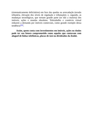 (sistematicamente deficitários) em face das quedas na arrecadação (erosão
tributária, elevação dos níveis de regulação e tributação); e, segundo, as
mudanças tecnológicas, que tornam grande parte (se não a maioria) dos
imóveis, ações e moedas obsoletos. Teletrabalho e comércio virtual
reduzem a demanda por imóveis comerciais, como grande exemplo dessa
tendência[55].
Assim, quem conta com investimentos em imóveis, ações ou títulos
pode ter seu futuro comprometido como aqueles que contavam com
aluguel de linhas telefônicas, placas de táxi ou dividendos da Kodak.
 