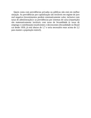 Quem conta com previdências privadas ou públicas não está em melhor
situação. As previdências por capitalização são inviáveis em regime de juro
real negativo (investimentos perdem sistematicamente valor, inclusive com
taxas de administração) e as previdências por sistemas de caixa (repartição)
são matematicamente inviáveis com taxas de fecundidade (e taxas de
emprego e contribuição) insuficientes e decrescentes (fecundidade no Brasil
cai desde 1950, já está abaixo de 1,7 e seria necessário estar acima de 2,2
para manter a população estável).
 
