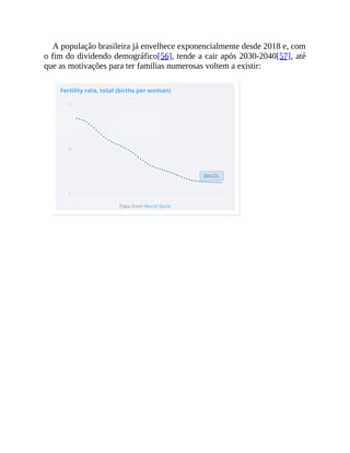A população brasileira já envelhece exponencialmente desde 2018 e, com
o fim do dividendo demográfico[56], tende a cair após 2030-2040[57], até
que as motivações para ter famílias numerosas voltem a existir:
 