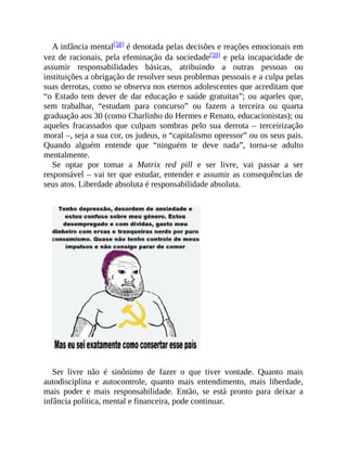 A infância mental[58] é denotada pelas decisões e reações emocionais em
vez de racionais, pela efeminação da sociedade[59] e pela incapacidade de
assumir responsabilidades básicas, atribuindo a outras pessoas ou
instituições a obrigação de resolver seus problemas pessoais e a culpa pelas
suas derrotas, como se observa nos eternos adolescentes que acreditam que
“o Estado tem dever de dar educação e saúde gratuitas”; ou aqueles que,
sem trabalhar, “estudam para concurso” ou fazem a terceira ou quarta
graduação aos 30 (como Charlinho do Hermes e Renato, educacionistas); ou
aqueles fracassados que culpam sombras pelo sua derrota – terceirização
moral –, seja a sua cor, os judeus, o “capitalismo opressor” ou os seus pais.
Quando alguém entende que “ninguém te deve nada”, torna-se adulto
mentalmente.
Se optar por tomar a Matrix red pill e ser livre, vai passar a ser
responsável – vai ter que estudar, entender e assumir as consequências de
seus atos. Liberdade absoluta é responsabilidade absoluta.
Ser livre não é sinônimo de fazer o que tiver vontade. Quanto mais
autodisciplina e autocontrole, quanto mais entendimento, mais liberdade,
mais poder e mais responsabilidade. Então, se está pronto para deixar a
infância política, mental e financeira, pode continuar.
 