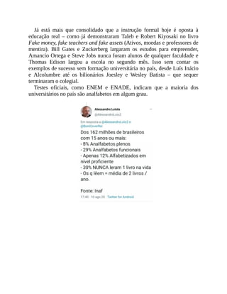 Já está mais que consolidado que a instrução formal hoje é oposta à
educação real – como já demonstraram Taleb e Robert Kiyosaki no livro
Fake money, fake teachers and fake assets (Ativos, moedas e professores de
mentira). Bill Gates e Zuckerberg largaram os estudos para empreender,
Amancio Ortega e Steve Jobs nunca foram alunos de qualquer faculdade e
Thomas Edison largou a escola no segundo mês. Isso sem contar os
exemplos de sucesso sem formação universitária no país, desde Luís Inácio
e Alcolumbre até os bilionários Joesley e Wesley Batista – que sequer
terminaram o colegial.
Testes oficiais, como ENEM e ENADE, indicam que a maioria dos
universitários no país são analfabetos em algum grau.
 