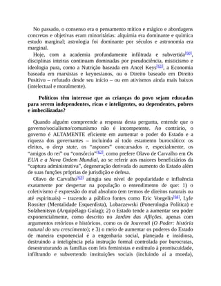 No passado, o consenso era o pensamento mítico e mágico e abordagens
concretas e objetivas eram minoritárias: alquimia era dominante e química
estudo marginal; astrologia foi dominante por séculos e astronomia era
marginal.
Hoje, com a academia profundamente infiltrada e subvertida[60],
disciplinas inteiras continuam dominadas por pseudociência, misticismo e
ideologia pura, como a Nutrição baseada em Ancel Keys[61], a Economia
baseada em marxistas e keynesianos, ou o Direito baseado em Direito
Positivo – refutado desde seu início – ou em ativismos ainda mais baixos
(intelectual e moralmente).
Políticos têm interesse que as crianças do povo sejam educadas
para serem independentes, ricas e inteligentes, ou dependentes, pobres
e imbecilizadas?
Quando alguém compreende a resposta desta pergunta, entende que o
governo/socialismo/comunismo não é incompetente. Ao contrário, o
governo é ALTAMENTE eficiente em aumentar o poder do Estado e a
riqueza dos governantes – incluindo aí todo estamento burocrático: os
eleitos, o deep state, os “aspones” concursados e, especialmente, os
“amigos do rei” ou “consórcio”[62], como prefere Olavo de Carvalho em Os
EUA e a Nova Ordem Mundial, ao se referir aos maiores beneficiários da
“captura administrativa”, degeneração derivada do aumento do Estado além
de suas funções próprias de jurisdição e defesa.
Olavo de Carvalho[63] atingiu seu nível de popularidade e influência
exatamente por despertar na população o entendimento de que: 1) o
coletivismo é expressão do mal absoluto (em termos de direitos naturais ou
até espirituais) – trazendo a público fontes como Eric Voegelin[64], Lyle
Rossiter (Mentalidade Esquerdista), Lobaczewski (Ponerologia Política) e
Solzhenitsyn (Arquipélago Gulag); 2) o Estado tende a aumentar seu poder
exponencialmente, como descrito no Jardim das Aflições, apenas com
argumentos retóricos e históricos, como os de Jouvenel (O Poder: história
natural do seu crescimento); e 3) o meio de aumentar os poderes do Estado
de maneira exponencial é a engenharia social, planejada e insidiosa,
destruindo a inteligência pela instrução formal controlada por burocratas,
desestruturando as famílias com leis feministas e estímulo à promiscuidade,
infiltrando e subvertendo instituições sociais (incluindo aí a moeda),
 