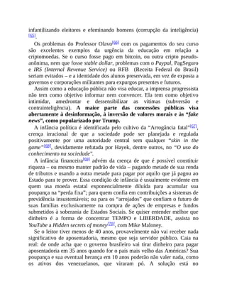 infantilizando eleitores e efeminando homens (corrupção da inteligência)
[65].
Os problemas do Professor Olavo[66] com os pagamentos do seu curso
são excelentes exemplos da urgência da educação em relação a
criptomoedas. Se o curso fosse pago em bitcoin, ou outra cripto pseudo-
anônima, nem que fosse stable dollar, problemas com o Paypal, PagSeguro
e IRS (Internal Revenue Service) ou RFB (Receita Federal do Brasil)
seriam evitados – e a identidade dos alunos preservada, em vez de exposta a
governos e corporações militantes para expurgos presentes e futuros.
Assim como a educação pública não visa educar, a imprensa progressista
não tem como objetivo informar nem convencer. Ela tem como objetivo
intimidar, amedrontar e dessensibilizar as vítimas (subversão e
contrainteligência). A maior parte das concessões públicas visa
abertamente à desinformação, à inversão de valores morais e às “fake
news”, como popularizado por Trump.
A infância política é identificada pelo cultivo da “Arrogância fatal”[67],
crença irracional de que a sociedade pode ser planejada e regulada
positivamente por uma autoridade central sem qualquer “skin in the
game”[68], devidamente refutada por Hayek, dentre outros, no “O uso do
conhecimento na sociedade".
A infância financeira[69] advém da crença de que é possível constituir
riqueza – ou mesmo manter padrão de vida – pagando metade de sua renda
de tributos e usando a outra metade para pagar por aquilo que já pagou ao
Estado para te prover. Essa condição de infância é usualmente evidente em
quem usa moeda estatal exponencialmente diluída para acumular sua
poupança na “perda fixa”; para quem confia em contribuições a sistemas de
previdência insustentáveis; ou para os “arrojados” que confiam o futuro de
suas famílias exclusivamente na compra de ações de empresas e fundos
submetidos à soberania de Estados Sociais. Se quiser entender melhor que
dinheiro é a forma de concentrar TEMPO e LIBERDADE, assista no
YouTube a Hidden secrets of money[70], com Mike Maloney.
Se o leitor tiver menos de 40 anos, provavelmente não vai receber nada
significativo de aposentadoria, mesmo que seja servidor público. Caia na
real: de onde acha que o governo brasileiro vai tirar dinheiro para pagar
aposentadoria em 35 anos quando for o país mais velho das Américas? Sua
poupança e sua eventual herança em 10 anos poderão não valer nada, como
os ativos dos venezuelanos, que viraram pó. A solução está no
 