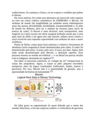 conhecimento. Se continuar a leitura, vai ser exposto a verdades que podem
te libertar.
Por esses motivos, foi criada uma alternativa de reserva de valor superior
ao ouro em certos critérios aristotélicos do DINHEIRO: o Bitcoin. Os
atributos de moeda são fungibilidade (as unidades serem indistinguíveis
umas das outras), divisibilidade, durabilidade, transportabilidade e, se além
de moeda for dinheiro, deve ter o atributo da escassez (para servir de
reserva de valor). O bitcoin é mais divisível, mais transportável, mais
fungível; já é mais escasso em oferta marginal (inflação anual) que o ouro
após maio de 2020; e até agora tem sido durável, embora nesse critério o
track record do ouro imponha superioridade com milhares de anos e maior
resiliência.
Pontas de flecha, contas (para fazer pulseiras e colares) e ferramentas de
obsidiana (rocha magmática) foram demonetizadas pelo cobre. O cobre foi
demonetizado pela prata. A prata, pelo ouro. O ouro, por fiats. Agora, fiats
estão sendo demonetizadas pelo Bitcoin, a abstração suprema. Esse
processo ocorreu no mundo em milênios — e no Brasil em poucos séculos
com os indígenas, denotando ser orgânico[71].
Em todos os processos anteriores, os “amigos do rei” enriqueceram às
custas dos poupadores. Agora, o varejo (a pleb, pequeno investidor)
enriqueceu antes do legacy (instituições tradicionais, fundos, bancos e
governos). Por isso, Bitcoin não é a oportunidade da geração, mas a
oportunidade da história da humanidade.[72]
Há falha grave na argumentação de quem defende que a morte das
moedas fiduciárias, o fim das empresas zumbis e a irrelevância de governos
 