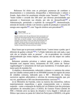 Bolsonaro foi eleito com as principais promessas de combater o
desarmamento e o comunismo, desaparelhar a Administração e reduzir o
Estado. Após eleito foi usualmente referido como “bonobo”, “broxa”[88] e
“maior traidor e covarde dos 500 anos" por diversas personalidades que
apoiaram e financiaram sua eleição, por não ter desnazificado[89] a
Administração, permitindo a explosão da corrupção[90], desmoralização,
emissão de moeda e dívida e até mesmo a queda de produção e consumo de
energia anos seguidos[91], com "fuga de cérebros sem precedente[92].
Duas frases que se provaram verdade foram: "vamos tomar o poder, que é
diferente de ganhar a eleição”[93] e “o Poder Judiciário não vale nada, o que
vale são as relações entre as pessoas” – do ex-presidente réu criminal
(des)condenado que restou impune, sem passar um dia sequer em cadeia
real[94].
Bolsonaro prometia privatizar e reduzir gastos públicos e tributos,
flertando com imposto único, fechamento do STF, cortes de “bolsas-
vagabundagem” e armamento de fuzil para fazendeiros. O resultado após a
maior parte do mandato foi:
1) ampliou o desarmamento, reduzindo o número e a natureza das armas
que um cidadão comum pode ter no SINARM (sistema de registro de armas
de cidadãos comuns), indicando para o MJ - Ministério da Justiça
sucessivos agentes admiradores e ativistas da extrema-esquerda, que, por
sua vez, aparelharam o MJ com desarmamentistas convictos[95];
2) no Ministério da Fazenda, como na maioria dos ministérios, indicou
majoritariamente esquerdistas e gente comprometida com a extrema-
esquerda – como a nomeação da família de Leo Pinheiro (um dos principais
operadores do mensalão) para a CAIXA; de Gustavo Franco (íntimo de
FHC e #elenão ativo na época da eleição) e Levy (ligado e indicado por
Dilma e que estava no jantar de Cabral em Paris) para o BNDES; e de gente
 