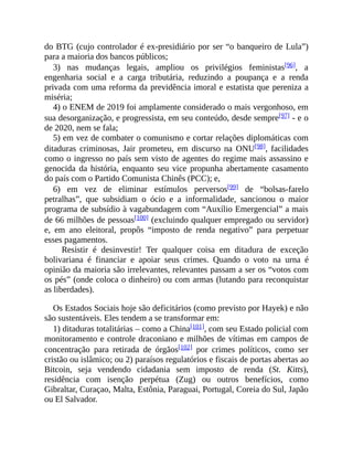 do BTG (cujo controlador é ex-presidiário por ser “o banqueiro de Lula”)
para a maioria dos bancos públicos;
3) nas mudanças legais, ampliou os privilégios feministas[96], a
engenharia social e a carga tributária, reduzindo a poupança e a renda
privada com uma reforma da previdência imoral e estatista que pereniza a
miséria;
4) o ENEM de 2019 foi amplamente considerado o mais vergonhoso, em
sua desorganização, e progressista, em seu conteúdo, desde sempre[97] - e o
de 2020, nem se fala;
5) em vez de combater o comunismo e cortar relações diplomáticas com
ditaduras criminosas, Jair prometeu, em discurso na ONU[98], facilidades
como o ingresso no país sem visto de agentes do regime mais assassino e
genocida da história, enquanto seu vice propunha abertamente casamento
do país com o Partido Comunista Chinês (PCC); e,
6) em vez de eliminar estímulos perversos[99] de “bolsas-farelo
petralhas”, que subsidiam o ócio e a informalidade, sancionou o maior
programa de subsídio à vagabundagem com “Auxílio Emergencial” a mais
de 66 milhões de pessoas[100] (excluindo qualquer empregado ou servidor)
e, em ano eleitoral, propôs “imposto de renda negativo” para perpetuar
esses pagamentos.
Resistir é desinvestir! Ter qualquer coisa em ditadura de exceção
bolivariana é financiar e apoiar seus crimes. Quando o voto na urna é
opinião da maioria são irrelevantes, relevantes passam a ser os “votos com
os pés” (onde coloca o dinheiro) ou com armas (lutando para reconquistar
as liberdades).
Os Estados Sociais hoje são deficitários (como previsto por Hayek) e não
são sustentáveis. Eles tendem a se transformar em:
1) ditaduras totalitárias – como a China[101], com seu Estado policial com
monitoramento e controle draconiano e milhões de vítimas em campos de
concentração para retirada de órgãos[102] por crimes políticos, como ser
cristão ou islâmico; ou 2) paraísos regulatórios e fiscais de portas abertas ao
Bitcoin, seja vendendo cidadania sem imposto de renda (St. Kitts),
residência com isenção perpétua (Zug) ou outros benefícios, como
Gibraltar, Curaçao, Malta, Estônia, Paraguai, Portugal, Coreia do Sul, Japão
ou El Salvador.
 