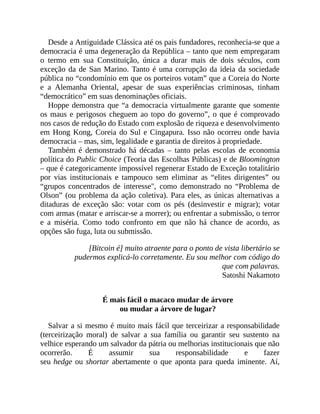 Desde a Antiguidade Clássica até os pais fundadores, reconhecia-se que a
democracia é uma degeneração da República – tanto que nem empregaram
o termo em sua Constituição, única a durar mais de dois séculos, com
exceção da de San Marino. Tanto é uma corrupção da ideia da sociedade
pública no “condomínio em que os porteiros votam” que a Coreia do Norte
e a Alemanha Oriental, apesar de suas experiências criminosas, tinham
“democrático” em suas denominações oficiais.
Hoppe demonstra que “a democracia virtualmente garante que somente
os maus e perigosos cheguem ao topo do governo”, o que é comprovado
nos casos de redução do Estado com explosão de riqueza e desenvolvimento
em Hong Kong, Coreia do Sul e Cingapura. Isso não ocorreu onde havia
democracia – mas, sim, legalidade e garantia de direitos à propriedade.
Também é demonstrado há décadas – tanto pelas escolas de economia
política do Public Choice (Teoria das Escolhas Públicas) e de Bloomington
– que é categoricamente impossível regenerar Estado de Exceção totalitário
por vias institucionais e tampouco sem eliminar as “elites dirigentes” ou
“grupos concentrados de interesse", como demonstrado no “Problema de
Olson” (ou problema da ação coletiva). Para eles, as únicas alternativas a
ditaduras de exceção são: votar com os pés (desinvestir e migrar); votar
com armas (matar e arriscar-se a morrer); ou enfrentar a submissão, o terror
e a miséria. Como todo confronto em que não há chance de acordo, as
opções são fuga, luta ou submissão.
[Bitcoin é] muito atraente para o ponto de vista libertário se
pudermos explicá-lo corretamente. Eu sou melhor com código do
que com palavras.
Satoshi Nakamoto
É mais fácil o macaco mudar de árvore
ou mudar a árvore de lugar?
Salvar a si mesmo é muito mais fácil que terceirizar a responsabilidade
(terceirização moral) de salvar a sua família ou garantir seu sustento na
velhice esperando um salvador da pátria ou melhorias institucionais que não
ocorrerão. É assumir sua responsabilidade e fazer
seu hedge ou shortar abertamente o que aponta para queda iminente. Aí,
 