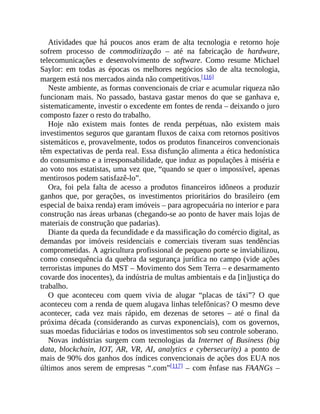 Atividades que há poucos anos eram de alta tecnologia e retorno hoje
sofrem processo de commoditização – até na fabricação de hardware,
telecomunicações e desenvolvimento de software. Como resume Michael
Saylor: em todas as épocas os melhores negócios são de alta tecnologia,
margem está nos mercados ainda não competitivos.[116]
Neste ambiente, as formas convencionais de criar e acumular riqueza não
funcionam mais. No passado, bastava gastar menos do que se ganhava e,
sistematicamente, investir o excedente em fontes de renda – deixando o juro
composto fazer o resto do trabalho.
Hoje não existem mais fontes de renda perpétuas, não existem mais
investimentos seguros que garantam fluxos de caixa com retornos positivos
sistemáticos e, provavelmente, todos os produtos financeiros convencionais
têm expectativas de perda real. Essa disfunção alimenta a ética hedonística
do consumismo e a irresponsabilidade, que induz as populações à miséria e
ao voto nos estatistas, uma vez que, “quando se quer o impossível, apenas
mentirosos podem satisfazê-lo”.
Ora, foi pela falta de acesso a produtos financeiros idôneos a produzir
ganhos que, por gerações, os investimentos prioritários do brasileiro (em
especial de baixa renda) eram imóveis – para agropecuária no interior e para
construção nas áreas urbanas (chegando-se ao ponto de haver mais lojas de
materiais de construção que padarias).
Diante da queda da fecundidade e da massificação do comércio digital, as
demandas por imóveis residenciais e comerciais tiveram suas tendências
comprometidas. A agricultura profissional de pequeno porte se inviabilizou,
como consequência da quebra da segurança jurídica no campo (vide ações
terroristas impunes do MST – Movimento dos Sem Terra – e desarmamento
covarde dos inocentes), da indústria de multas ambientais e da [in]justiça do
trabalho.
O que aconteceu com quem vivia de alugar “placas de táxi”? O que
aconteceu com a renda de quem alugava linhas telefônicas? O mesmo deve
acontecer, cada vez mais rápido, em dezenas de setores – até o final da
próxima década (considerando as curvas exponenciais), com os governos,
suas moedas fiduciárias e todos os investimentos sob seu controle soberano.
Novas indústrias surgem com tecnologias da Internet of Business (big
data, blockchain, IOT, AR, VR, AI, analytics e cybersecurity) a ponto de
mais de 90% dos ganhos dos índices convencionais de ações dos EUA nos
últimos anos serem de empresas “.com”[117] – com ênfase nas FAANGs –
 