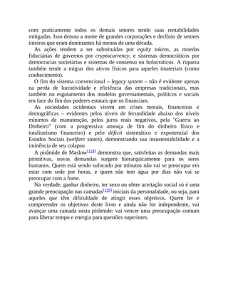 com praticamente todos os demais setores tendo suas rentabilidades
mitigadas. Isso denota a morte de grandes corporações e declínio de setores
inteiros que eram dominantes há menos de uma década.
As ações tendem a ser substituídas por equity tokens, as moedas
fiduciárias de governos por cryptocurrency, e sistemas democráticos por
democracias societárias e sistemas de consenso ou holocráticos. A riqueza
também tende a migrar dos ativos físicos para aqueles imateriais (como
conhecimento).
O fim do sistema convencional – legacy system – não é evidente apenas
na perda de lucratividade e eficiência das empresas tradicionais, mas
também no esgotamento dos modelos governamentais, políticos e sociais
em face do fim dos poderes estatais que os financiam.
As sociedades ocidentais vivem em crises morais, financeiras e
demográficas – evidentes pelos níveis de fecundidade abaixo dos níveis
mínimos de manutenção, pelos juros reais negativos, pela "Guerra ao
Dinheiro” (com a progressiva ameaça de fim do dinheiro físico e
totalitarismo financeiro) e pelo déficit sistemático e exponencial dos
Estados Sociais (welfare states), demonstrando sua insustentabilidade e a
iminência de seu colapso.
A pirâmide de Maslow[118] demonstra que, satisfeitas as demandas mais
primitivas, novas demandas surgem hierarquicamente para os seres
humanos. Quem está sendo sufocado por minutos não vai se preocupar em
estar com sede por horas, e quem não tem água por dias não vai se
preocupar com a fome.
Na verdade, ganhar dinheiro, ter sexo ou obter aceitação social só é uma
grande preocupação nas camadas[119] iniciais da personalidade, ou seja, para
aqueles que têm dificuldade de atingir esses objetivos. Quem ler e
compreender os objetivos deste livro e ainda não for independente, vai
avançar uma camada nesta pirâmide: vai vencer uma preocupação comum
para liberar tempo e energia para questões superiores.
 