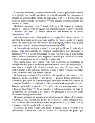 Compreendendo esse conceito e observando como as prioridades médias
da população têm descido para baixo na pirâmide referida, fica claro como a
camada da personalidade média da população, o QI e o desempenho em
testes de conhecimento informativo[120] têm decaído sistematicamente por
décadas no Brasil.
Nenhuma sociedade com QI médio inferior a 90 chegou ao primeiro
mundo e – com exceção de lugares que experimentaram o terror comunista
– nenhum país com QI médio acima de 100 deixou de se tornar
desenvolvido.[121]
As correlações entre baixa preferência temporal[122] (autocontrole de
sacrificar benefícios no presente para usufruir no futuro), o alto QI e maior
renda são observáveis em indivíduos e em populações, embora haja grande
controvérsia entre a causalidade recíproca ou comum[123].
A destruição da inteligência não é o principal problema do país, ela é
apenas uma consequência do processo ponerológico que implantou a
patocracia[124] e o Estado de Exceção no país. A ponerologia é uma doença
mental coletiva promovida pela engenharia social que utiliza o marxismo
cultural como ferramenta de infiltração e subversão.
Para quem nunca teve contato com estes conceitos, as estratégias de
inteligência dos grupos totalitários podem parecer “teoria da conspiração”,
mas essa é a explicação simples porque, nas mais diversas áreas do
conhecimento e das políticas públicas, teorias e mitos refutados são tidos
como verdades científicas e senso comum.
O fato é que as instituições brasileiras são aparelhos marxistas – como
tribunais, mídia, academia e até igrejas – porque foram infiltradas e
subvertidas por ações de contrainteligência por mais de 90 anos através de
concursos fraudados ou enviesados e de assassinatos de reputação ou reais.
Primeiro, pelo esforço soviético[125] e, após isso, por seus sucessores como
o Foro de São Paulo[126]. Desta maneira, o cultivo da mentira, da falta de
inteligência, da corrupção e da miséria foi planejado e executado como
ferramenta de engenharia social.
Governos precisam de populações majoritariamente pobres, dependentes
e submissas para manter seu poder. Se as pessoas forem independentes,
ricas e céticas, elas vão atribuir poderes aos governos? Esta é a razão real de
o governo controlar a educação e a moeda.
Evidência de como existe uma brutal diferença entre a verdade e as
informações direcionadas para as massas é o indicador de preço que
 