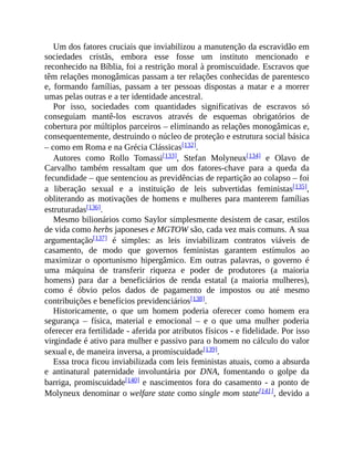 Um dos fatores cruciais que inviabilizou a manutenção da escravidão em
sociedades cristãs, embora esse fosse um instituto mencionado e
reconhecido na Bíblia, foi a restrição moral à promiscuidade. Escravos que
têm relações monogâmicas passam a ter relações conhecidas de parentesco
e, formando famílias, passam a ter pessoas dispostas a matar e a morrer
umas pelas outras e a ter identidade ancestral.
Por isso, sociedades com quantidades significativas de escravos só
conseguiam mantê-los escravos através de esquemas obrigatórios de
cobertura por múltiplos parceiros – eliminando as relações monogâmicas e,
consequentemente, destruindo o núcleo de proteção e estrutura social básica
– como em Roma e na Grécia Clássicas[132].
Autores como Rollo Tomassi[133], Stefan Molyneux[134] e Olavo de
Carvalho também ressaltam que um dos fatores-chave para a queda da
fecundidade – que sentenciou as previdências de repartição ao colapso – foi
a liberação sexual e a instituição de leis subvertidas feministas[135],
obliterando as motivações de homens e mulheres para manterem famílias
estruturadas[136].
Mesmo bilionários como Saylor simplesmente desistem de casar, estilos
de vida como herbs japoneses e MGTOW são, cada vez mais comuns. A sua
argumentação[137] é simples: as leis inviabilizam contratos viáveis de
casamento, de modo que governos feministas garantem estímulos ao
maximizar o oportunismo hipergâmico. Em outras palavras, o governo é
uma máquina de transferir riqueza e poder de produtores (a maioria
homens) para dar a beneficiários de renda estatal (a maioria mulheres),
como é óbvio pelos dados de pagamento de impostos ou até mesmo
contribuições e benefícios previdenciários[138].
Historicamente, o que um homem poderia oferecer como homem era
segurança – física, material e emocional – e o que uma mulher poderia
oferecer era fertilidade - aferida por atributos físicos - e fidelidade. Por isso
virgindade é ativo para mulher e passivo para o homem no cálculo do valor
sexual e, de maneira inversa, a promiscuidade[139].
Essa troca ficou inviabilizada com leis feministas atuais, como a absurda
e antinatural paternidade involuntária por DNA, fomentando o golpe da
barriga, promiscuidade[140] e nascimentos fora do casamento - a ponto de
Molyneux denominar o welfare state como single mom state[141], devido a
 