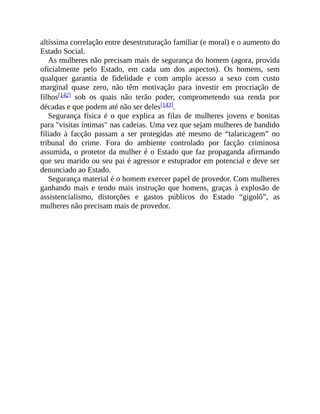 altíssima correlação entre desestruturação familiar (e moral) e o aumento do
Estado Social.
As mulheres não precisam mais de segurança do homem (agora, provida
oficialmente pelo Estado, em cada um dos aspectos). Os homens, sem
qualquer garantia de fidelidade e com amplo acesso a sexo com custo
marginal quase zero, não têm motivação para investir em procriação de
filhos[142] sob os quais não terão poder, comprometendo sua renda por
décadas e que podem até não ser deles[143].
Segurança física é o que explica as filas de mulheres jovens e bonitas
para "visitas íntimas" nas cadeias. Uma vez que sejam mulheres de bandido
filiado à facção passam a ser protegidas até mesmo de “talaricagem” no
tribunal do crime. Fora do ambiente controlado por facção criminosa
assumida, o protetor da mulher é o Estado que faz propaganda afirmando
que seu marido ou seu pai é agressor e estuprador em potencial e deve ser
denunciado ao Estado.
Segurança material é o homem exercer papel de provedor. Com mulheres
ganhando mais e tendo mais instrução que homens, graças à explosão de
assistencialismo, distorções e gastos públicos do Estado “gigolô”, as
mulheres não precisam mais de provedor.
 