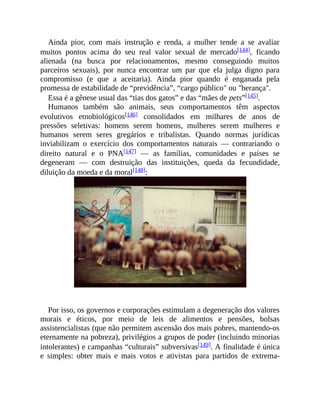 Ainda pior, com mais instrução e renda, a mulher tende a se avaliar
muitos pontos acima do seu real valor sexual de mercado[144], ficando
alienada (na busca por relacionamentos, mesmo conseguindo muitos
parceiros sexuais), por nunca encontrar um par que ela julga digno para
compromisso (e que a aceitaria). Ainda pior quando é enganada pela
promessa de estabilidade de “previdência”, “cargo público" ou "herança".
Essa é a gênese usual das “tias dos gatos” e das “mães de pets”[145].
Humanos também são animais, seus comportamentos têm aspectos
evolutivos etnobiológicos[146] consolidados em milhares de anos de
pressões seletivas: homens serem homens, mulheres serem mulheres e
humanos serem seres gregários e tribalistas. Quando normas jurídicas
inviabilizam o exercício dos comportamentos naturais — contrariando o
direito natural e o PNA[147] — as famílias, comunidades e países se
degeneram — com destruição das instituições, queda da fecundidade,
diluição da moeda e da moral[148]:
Por isso, os governos e corporações estimulam a degeneração dos valores
morais e éticos, por meio de leis de alimentos e pensões, bolsas
assistencialistas (que não permitem ascensão dos mais pobres, mantendo-os
eternamente na pobreza), privilégios a grupos de poder (incluindo minorias
intolerantes) e campanhas “culturais” subversivas[149]. A finalidade é única
e simples: obter mais e mais votos e ativistas para partidos de extrema-
 