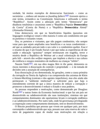 verdade, há muitos exemplos de democracias funcionais – como as
societárias –, embora até mesmo os founding fathers[160] tivessem ojeriza a
este termo, evitando-o na Constituição Americana e utilizando o termo
“República”. Assim como a adoração pelo termo “democracia” por
ditaduras totalitárias e assassinas como a “República Popular Democrática
da Coreia” (Coreia do Norte) e a “República Democrática Alemã”
(Alemanha Oriental).
Uma democracia em que os beneficiários líquidos (parasitas em
linguagem ecológica) votam e têm maioria é como um condomínio em que
os porteiros e visitantes votam.
Ora, os porteiros e visitantes, que não pagam condomínio, vão sempre
votar para que sejam ampliados seus benefícios e as taxas condominiais –
até que as unidades percam todo o seu valor e o condomínio quebre. Esse é
o resumo do que é um Estado Social e por que todas as experiências de dar
saúde e educação “gratuitas” sempre terminaram em tragédia, terror e
miséria desde a República de Weimar até a atual colonização da Europa
pelo Islã – através dos welfare magnets, que impõem a sharia e sua cultura
de violência e estupro sistemático de mulheres ou crianças “infiéis”.
Nassim Taleb[161], em sua obra magna Skin in the game, demonstra os
riscos inerentes à dissociação do controle e propriedade — e da tomada de
decisões sem a assunção de consequências.
Essa dissociação já era demonstrada, há gerações, como a causa primária
da corrupção na Teoria da Agência e na compreensão dos axiomas de Klein
e Jensen-Meckling (contrato e dos agentes imperfeitos), mas eles ainda não
permearam o “ambiente intelectual” o suficiente para que haja o
entendimento corrente de que a única maneira de reduzir a corrupção e
promover o desenvolvimento é reduzir o Estado e seus poderes.
As pessoas respondem a motivações, como demonstrado por Douglass
North[162] e outras fontes da Economia Institucional: o que faz um país ser
desenvolvido ou subdesenvolvido são suas instituições; sistemas em que
comportamentos dominantes são oportunistas levam à corrupção endêmica
e ao subdesenvolvimento. Por outro lado, onde há governança privilegiando
a cooperação como comportamento dominante, tem-se desenvolvimento.
O Bitcoin possibilita que pessoas que vivem em qualquer país, por mais
corrompido e subdesenvolvido que seja, possam usar uma reserva de valor e
meio de pagamento capaz de mudar suas motivações em relação a
 