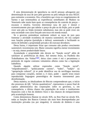 É uma demonstração de ignorância ou má-fé pessoas advogarem por
determinação da taxa de juro pelo governo ou pela redução da taxa SELIC
para estimular a economia. Ora, o brasileiro que viveu os congelamentos de
Sarney e que testemunhou as experiências semelhantes de Maduro na
Venezuela sabe muito bem quais as consequências do controle de preços –
escassez e miséria. Governo determinar taxa de juro é imoral e
economicamente pior que tabelar o preço do pão ou do feijão, pois se pode
viver sem pão ou feijão (existem substitutos), mas não se pode viver em
uma sociedade com curso forçado sem tocar em moeda estatal.
Se o governo pretendesse realmente reduzir as taxas de juro para
fomentar a atividade econômica de maneira sustentável, ele iria cumprir
suas funções próprias (jurisdição e defesa), aumentando e facilitando os
meios de defender a propriedade privada e de executar devedores.
Desta forma, é importante frisar que consumo não produz crescimento
sustentável, investimento sim. Maior consumo significa menor investimento
– ou seja, menor produtividade futura.
Acumulação e propriedade não devem ter “função social” além de
satisfazer as preferências do dono. Até mesmo Jesus, na Parábola dos
Trabalhadores das Vinhas[168], deixa claro como é má e pecaminosa a
pretensão de regular contratos voluntários alheios como faz a legislação
trabalhista.
Quando alguém utilizar expressões como “função social”,
“empoderamento”, “politicamente correto”, “todes”, “tod@s” ou
“apropriação cultural”, já se pode identificar uso da novilíngua marxista
para conquistar corações, mentes e, é claro, poder – aquele texto estará
reproduzindo linguagem ponerológica de maneira instrumental para
desinformação.
Desta maneira, os idealizadores do Bitcoin compreenderam que, o início
dos processos de QE, “alívios quantitativos”, representava o passo final de
captura administrativa das corporações sobre os governos, e, em
consequência, a última chance das populações de evitar o totalitarismo
financeiro com o fim do dinheiro físico e das chances de enriquecimento
pela acumulação honesta.
Como demonstrava Bastiat no século XIX, ou Ron Paul no século XX,
todas as funções dos Bancos Centrais são mais bem desempenhadas por
instituições privadas (ou por ninguém). A emissão de dinheiro é uma
 