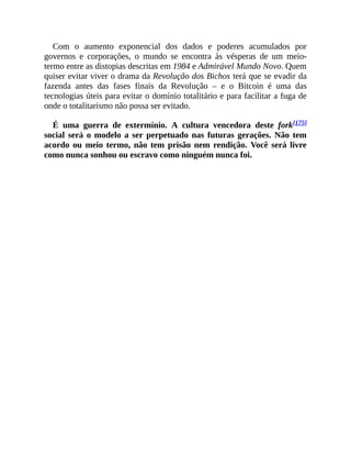 Com o aumento exponencial dos dados e poderes acumulados por
governos e corporações, o mundo se encontra às vésperas de um meio-
termo entre as distopias descritas em 1984 e Admirável Mundo Novo. Quem
quiser evitar viver o drama da Revolução dos Bichos terá que se evadir da
fazenda antes das fases finais da Revolução – e o Bitcoin é uma das
tecnologias úteis para evitar o domínio totalitário e para facilitar a fuga de
onde o totalitarismo não possa ser evitado.
É uma guerra de extermínio. A cultura vencedora deste fork[175]
social será o modelo a ser perpetuado nas futuras gerações. Não tem
acordo ou meio termo, não tem prisão nem rendição. Você será livre
como nunca sonhou ou escravo como ninguém nunca foi.
 